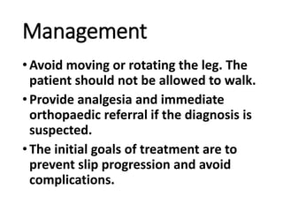 Management
•Avoid moving or rotating the leg. The
patient should not be allowed to walk.
•Provide analgesia and immediate
orthopaedic referral if the diagnosis is
suspected.
•The initial goals of treatment are to
prevent slip progression and avoid
complications.
 