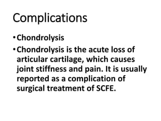 Complications
•Chondrolysis
•Chondrolysis is the acute loss of
articular cartilage, which causes
joint stiffness and pain. It is usually
reported as a complication of
surgical treatment of SCFE.
 