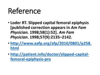 Reference
• Loder RT. Slipped capital femoral epiphysis
[published correction appears in Am Fam
Physician. 1998;58(1):52]. Am Fam
Physician. 1998;57(9):2135–2142.
• http://www.aafp.org/afp/2010/0801/p258.
html
• http://patient.info/doctor/slipped-capital-
femoral-epiphysis-pro
 