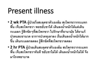 Present illness
• 2 wk PTA ผู้ป่วยวิ่งสะดุดขาตัวเองล้ม สะโพกขวากระแทก
พื้น เจ็บสะโพกขวา พอขยับขาได้ เดินลงน้าหนักได้แต่เดิน
กะเผลก รู้สึกขัดๆที่สะโพกขวา ไปรักษาที่อานามัย ได้ยาแก้
ปวดและยานวด อาการปวดทุเลาลง เริ่มเดินลงน้าหนักได้มาก
ขึ้น เดินกะเผลกลดลง รู้สึกขัดที่สะโพกขวาลดลง
• 2 hr PTA ผู้ป่วยเดินสะดุดขาตัวเองล้ม สะโพกขวากระแทก
พื้น เจ็บสะโพกขวาทันที ขยับขาไม่ได้ เดินลงน้าหนักไม่ได้ จึง
มาโรงพยาบาล
 
