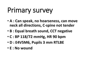 Primary survey
• A : Can speak, no hoarseness, can move
neck all directions, C-spine not tender
• B : Equal breath sound, CCT negative
• C : BP 118/72 mmHg, HR 90 bpm
• D : E4V5M6, Pupils 3 mm RTLBE
• E : No wound
 