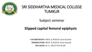 SRI SIDDHARTHA MEDICAL COLLEGE
TUMKUR
Slipped capital femoral epiphysis
CHAIRPERSON: PROF. & HOD Dr. Kiran Kalaiah
MODERATOR: PROF. & HOD Dr. Kiran Kalaiah
SPEAKER: Dr. G. ARUN SIVA RAM
Subject seminar
 