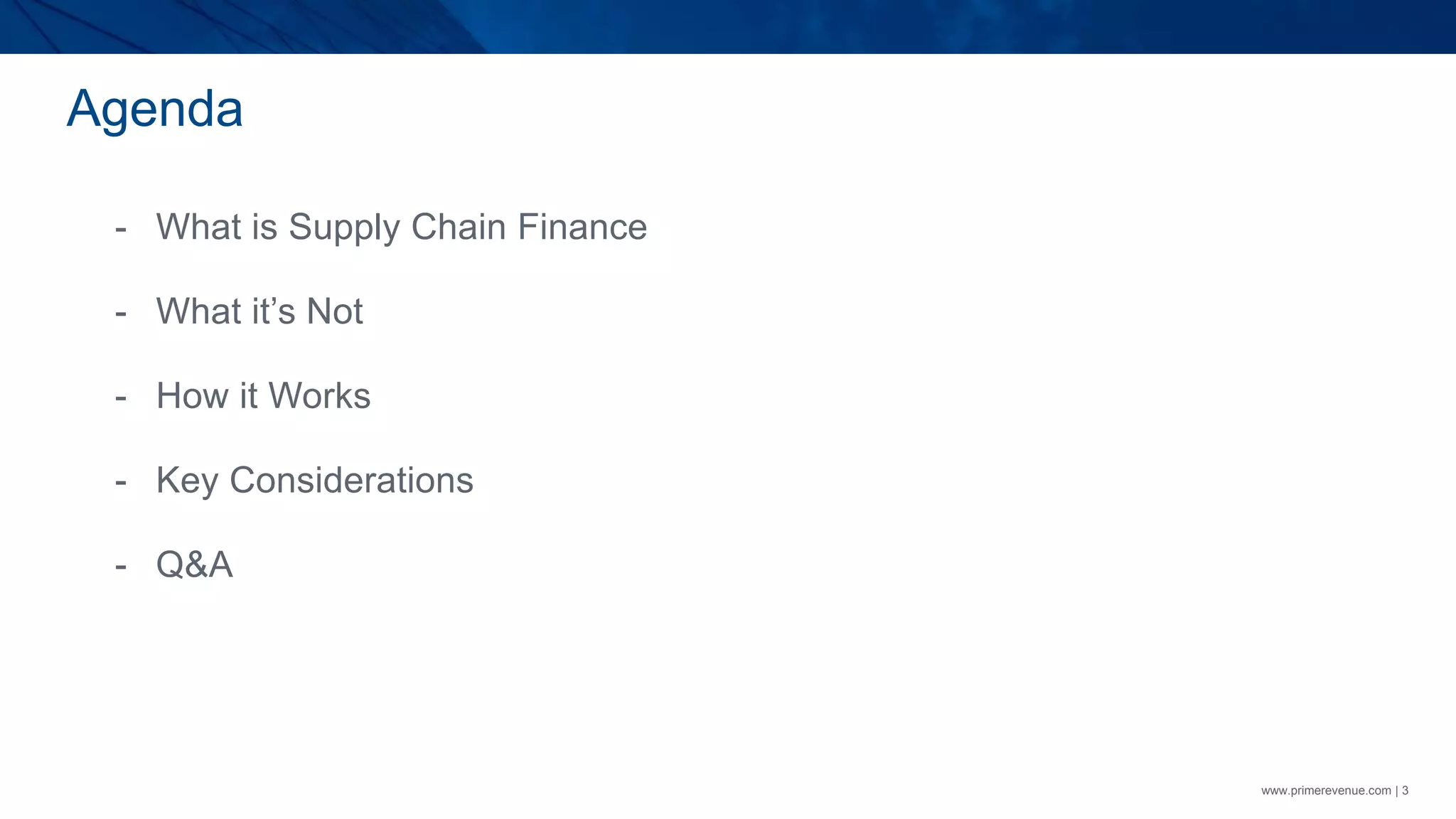 Agenda
www.primerevenue.com | 3
- What is Supply Chain Finance
- What it’s Not
- How it Works
- Key Considerations
- Q&A
 