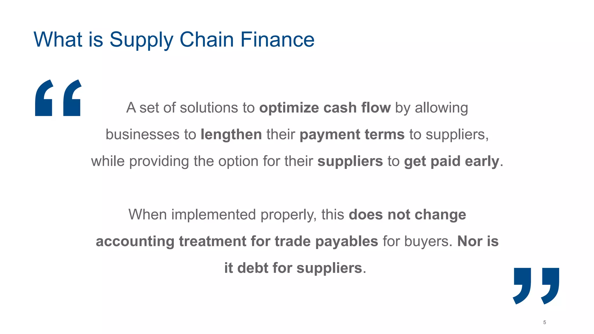 5
What is Supply Chain Finance
A set of solutions to optimize cash flow by allowing
businesses to lengthen their payment terms to suppliers,
while providing the option for their suppliers to get paid early.
When implemented properly, this does not change
accounting treatment for trade payables for buyers. Nor is
it debt for suppliers.
“ “
 