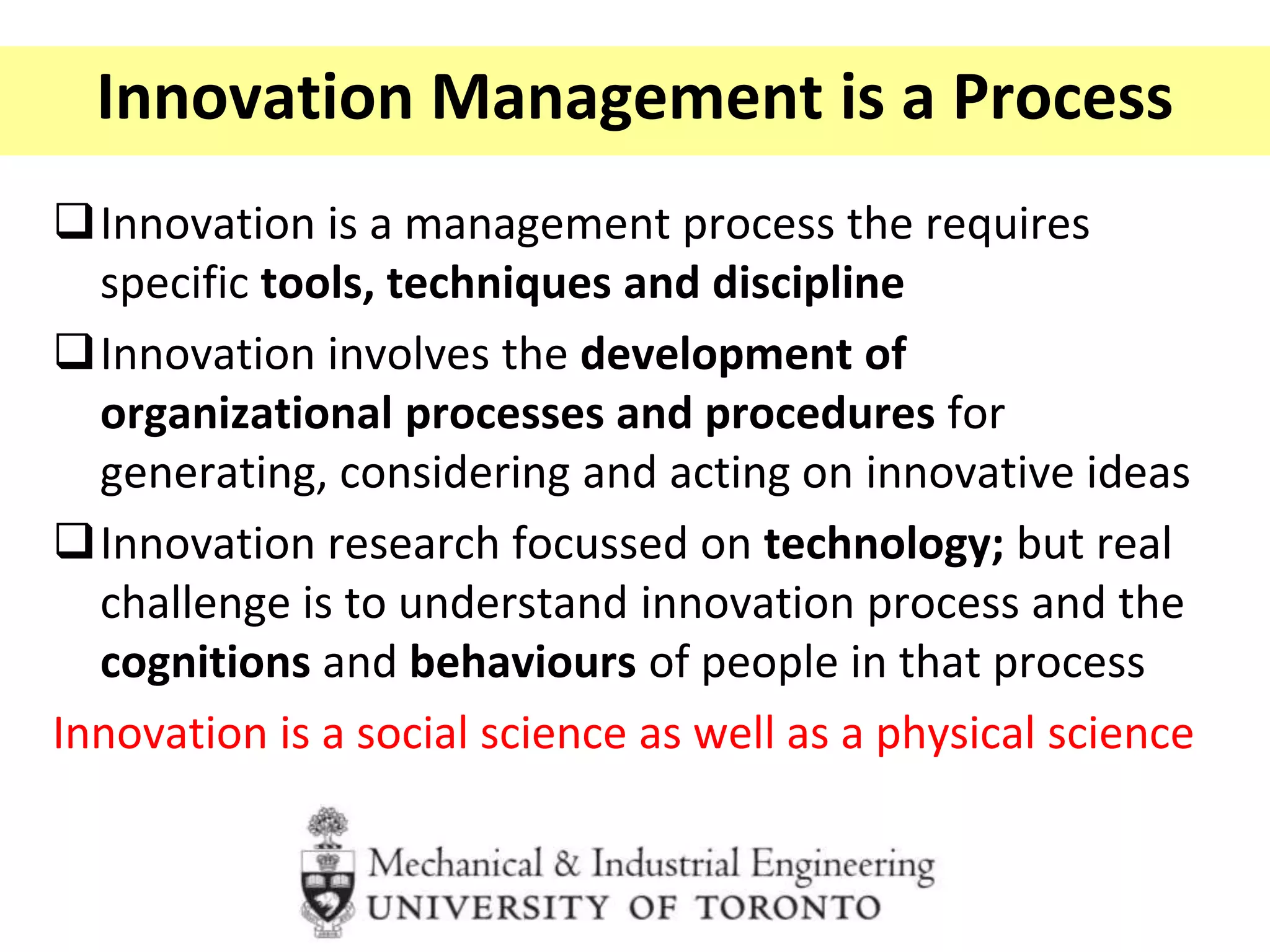 Innovation Management is a Process
Innovation is a management process the requires
specific tools, techniques and discipline
Innovation involves the development of
organizational processes and procedures for
generating, considering and acting on innovative ideas
Innovation research focussed on technology; but real
challenge is to understand innovation process and the
cognitions and behaviours of people in that process
Innovation is a social science as well as a physical science
 