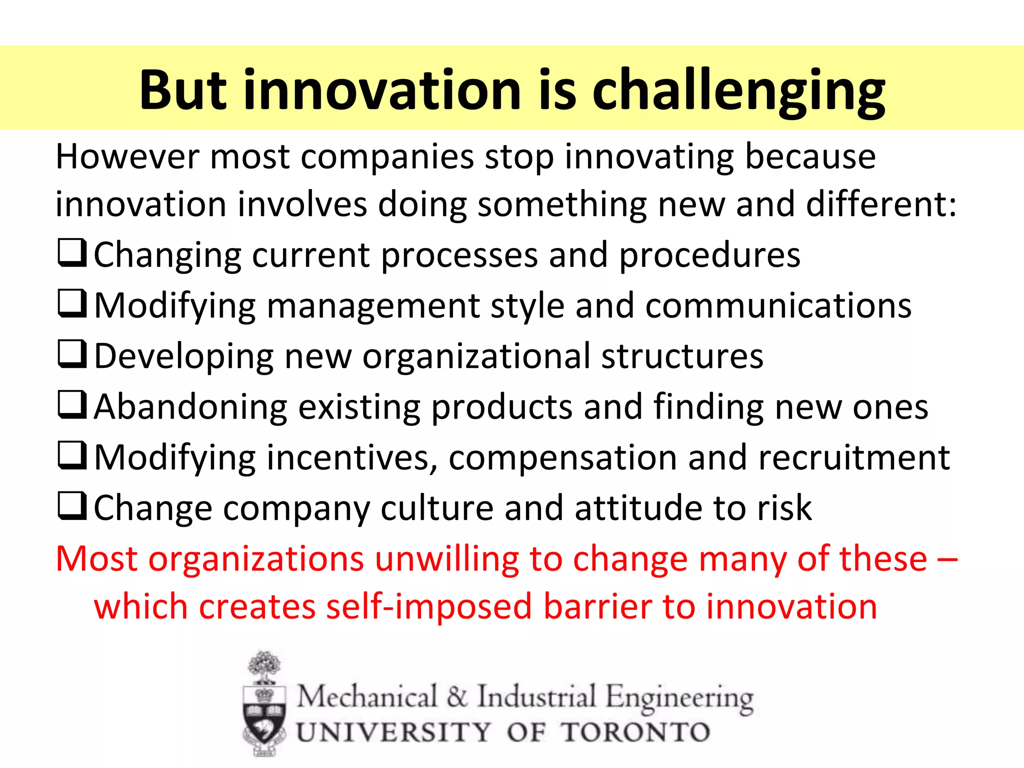 But innovation is challenging
However most companies stop innovating because
innovation involves doing something new and different:
Changing current processes and procedures
Modifying management style and communications
Developing new organizational structures
Abandoning existing products and finding new ones
Modifying incentives, compensation and recruitment
Change company culture and attitude to risk
Most organizations unwilling to change many of these –
which creates self-imposed barrier to innovation
 