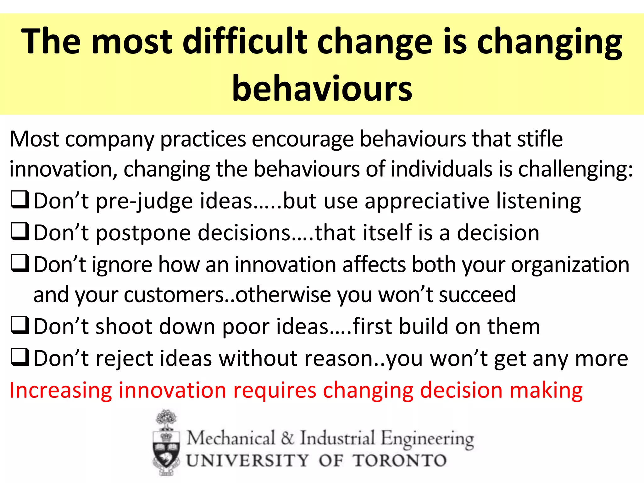 The most difficult change is changing
behaviours
Most company practices encourage behaviours that stifle
innovation, changing the behaviours of individuals is challenging:
Don’t pre-judge ideas…..but use appreciative listening
Don’t postpone decisions….that itself is a decision
Don’t ignore how an innovation affects both your organization
and your customers..otherwise you won’t succeed
Don’t shoot down poor ideas….first build on them
Don’t reject ideas without reason..you won’t get any more
Increasing innovation requires changing decision making
 