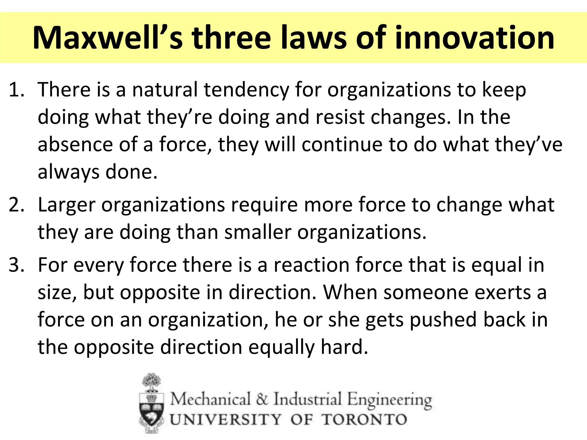 Maxwell’s three laws of innovation
1. There is a natural tendency for organizations to keep
doing what they’re doing and resist changes. In the
absence of a force, they will continue to do what they’ve
always done.
2. Larger organizations require more force to change what
they are doing than smaller organizations.
3. For every force there is a reaction force that is equal in
size, but opposite in direction. When someone exerts a
force on an organization, he or she gets pushed back in
the opposite direction equally hard.
 