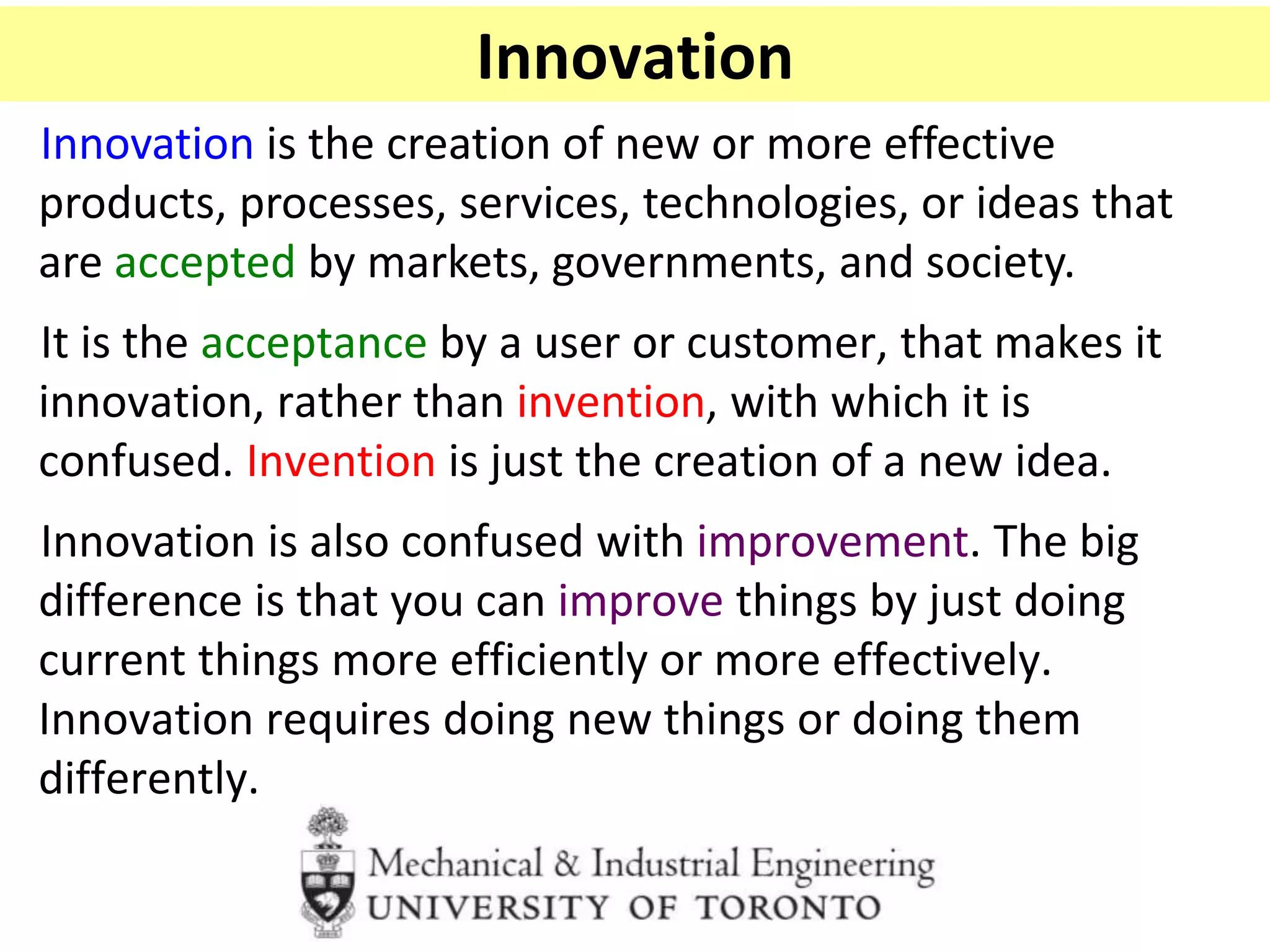 Innovation
Innovation is the creation of new or more effective
products, processes, services, technologies, or ideas that
are accepted by markets, governments, and society.
It is the acceptance by a user or customer, that makes it
innovation, rather than invention, with which it is
confused. Invention is just the creation of a new idea.
Innovation is also confused with improvement. The big
difference is that you can improve things by just doing
current things more efficiently or more effectively.
Innovation requires doing new things or doing them
differently.
 