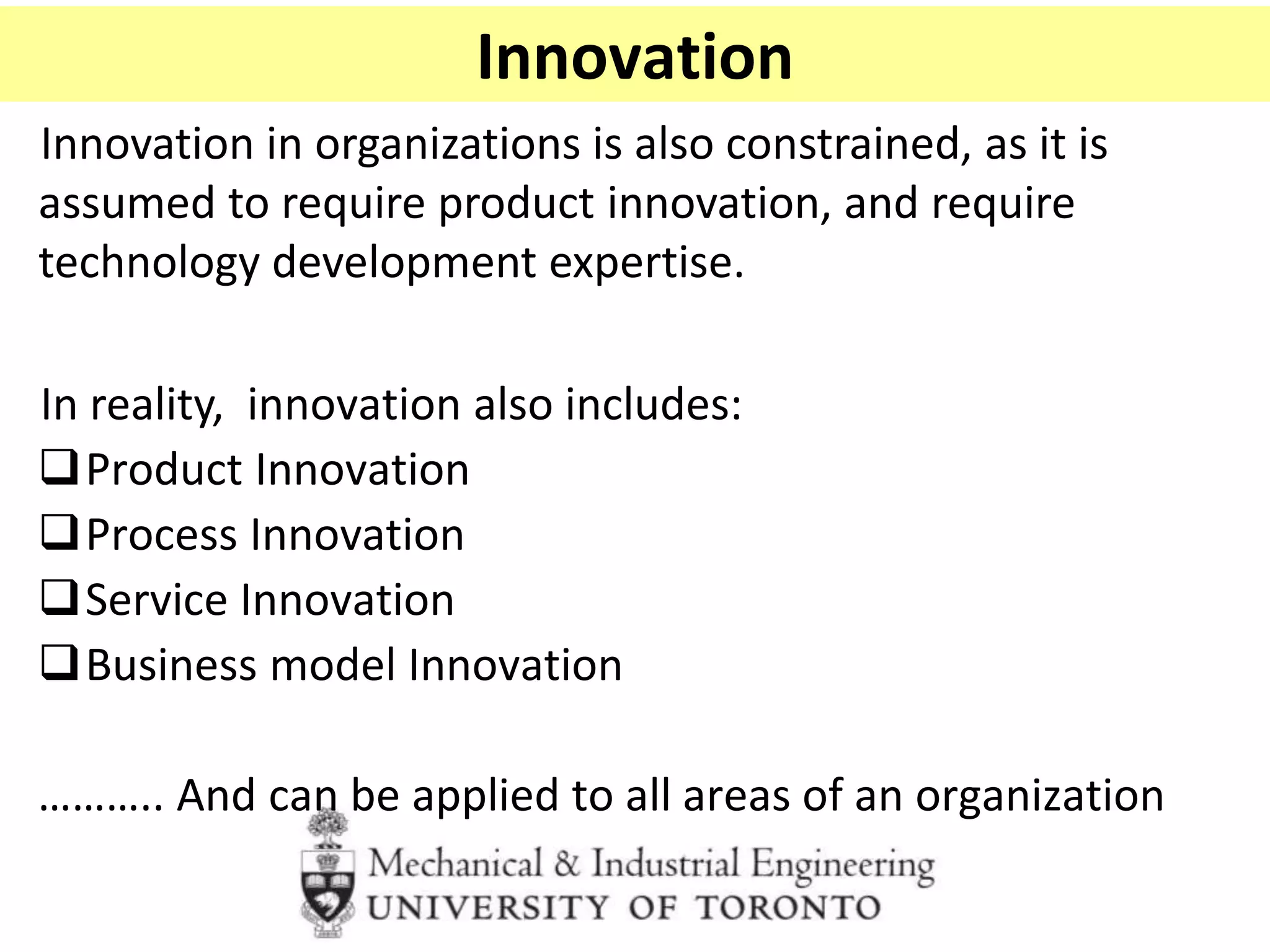 Innovation
Innovation in organizations is also constrained, as it is
assumed to require product innovation, and require
technology development expertise.
In reality, innovation also includes:
Product Innovation
Process Innovation
Service Innovation
Business model Innovation
……….. And can be applied to all areas of an organization
 