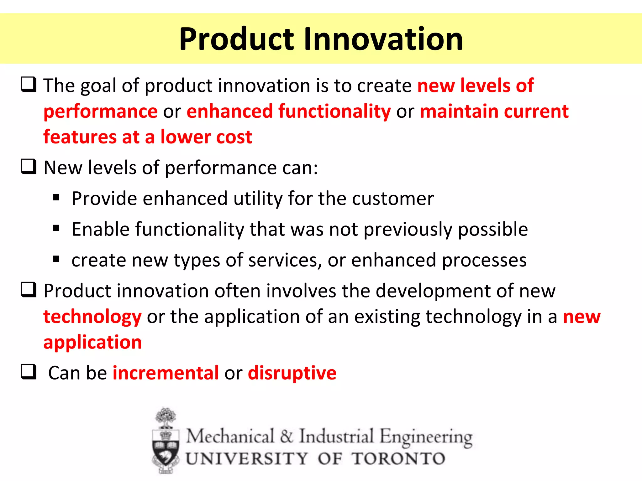 Product Innovation
 The goal of product innovation is to create new levels of
performance or enhanced functionality or maintain current
features at a lower cost
 New levels of performance can:
 Provide enhanced utility for the customer
 Enable functionality that was not previously possible
 create new types of services, or enhanced processes
 Product innovation often involves the development of new
technology or the application of an existing technology in a new
application
 Can be incremental or disruptive
 