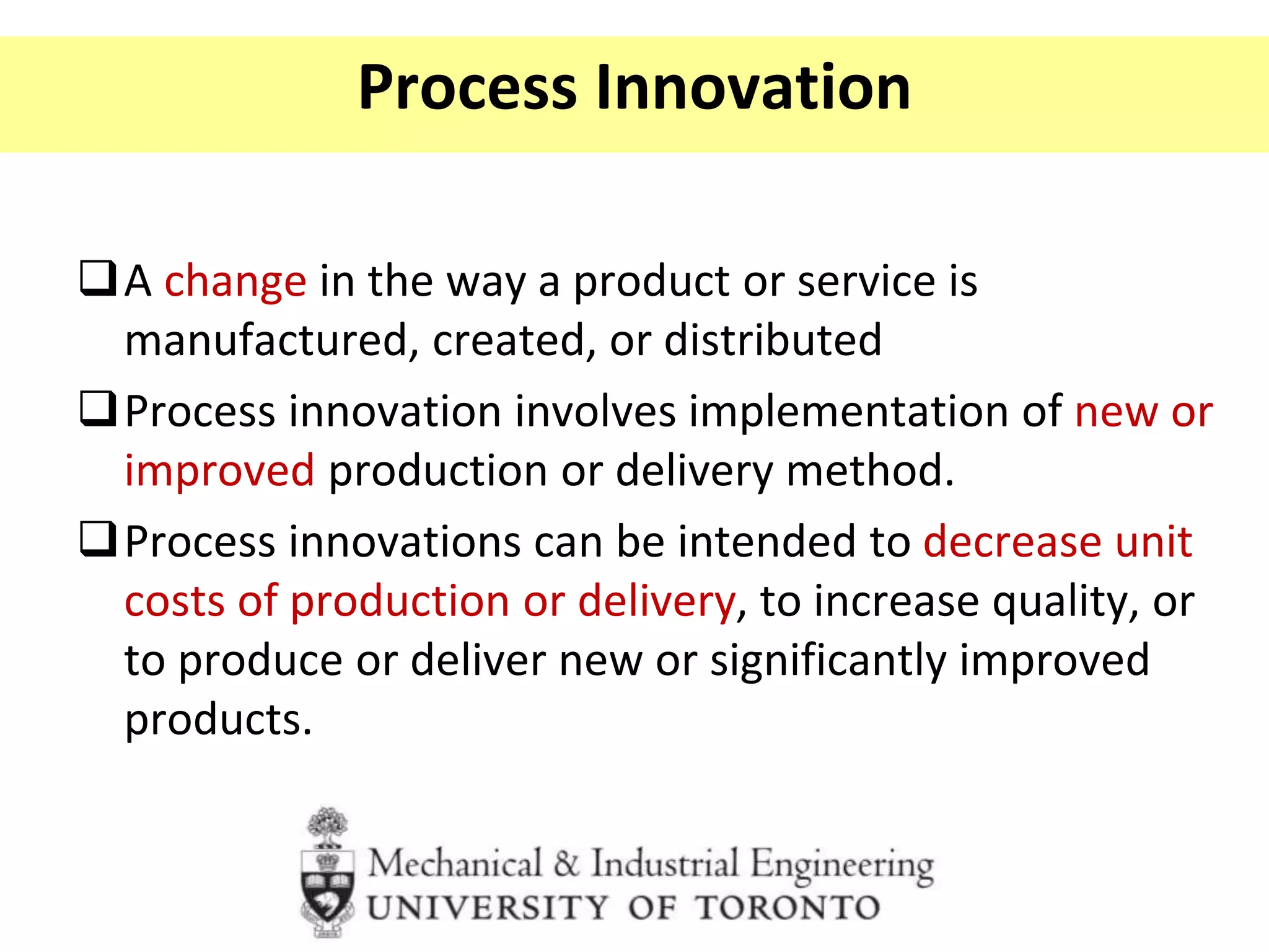 Process Innovation
A change in the way a product or service is
manufactured, created, or distributed
Process innovation involves implementation of new or
improved production or delivery method.
Process innovations can be intended to decrease unit
costs of production or delivery, to increase quality, or
to produce or deliver new or significantly improved
products.
 