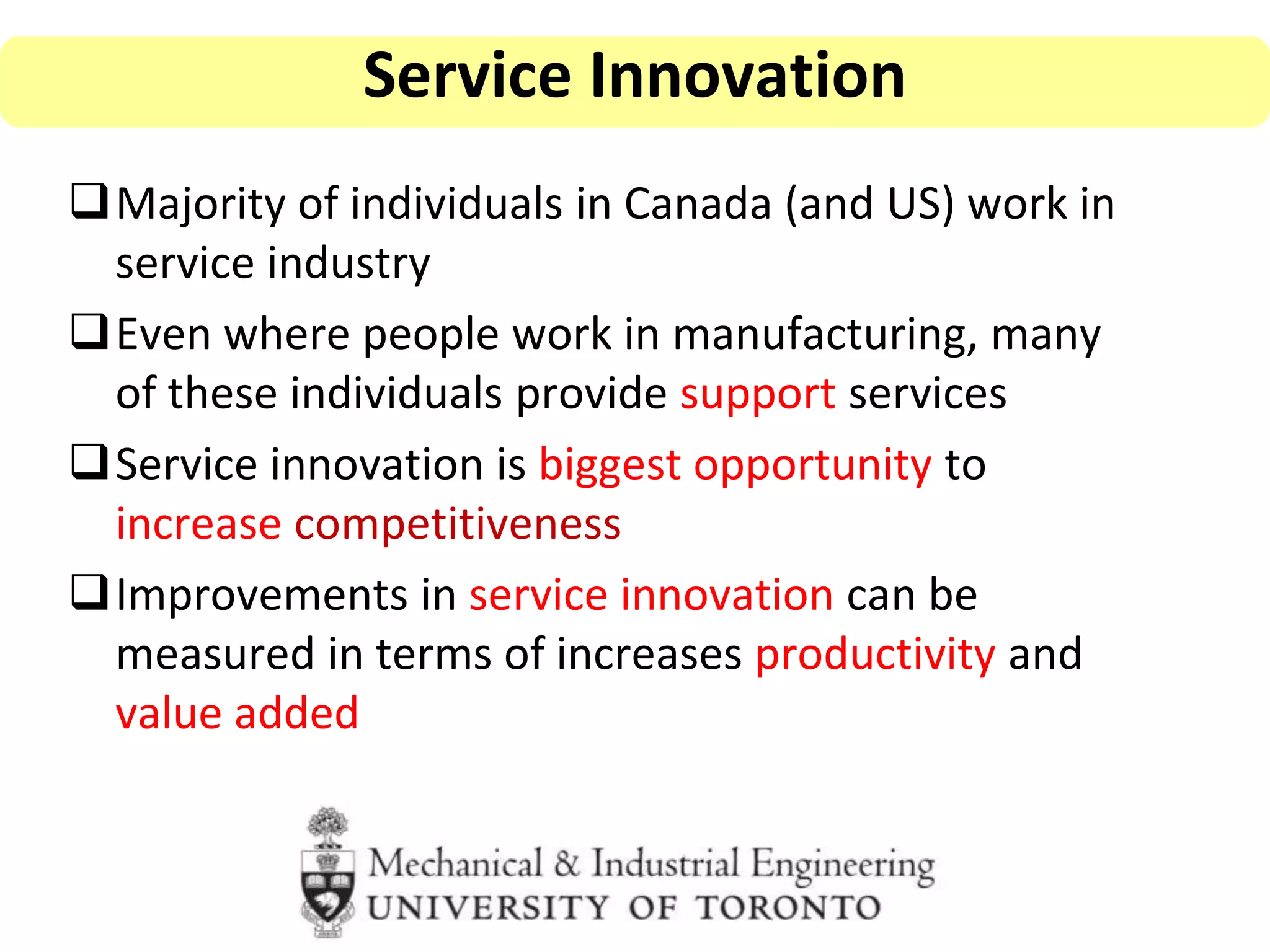Majority of individuals in Canada (and US) work in
service industry
Even where people work in manufacturing, many
of these individuals provide support services
Service innovation is biggest opportunity to
increase competitiveness
Improvements in service innovation can be
measured in terms of increases productivity and
value added
Service Innovation
 