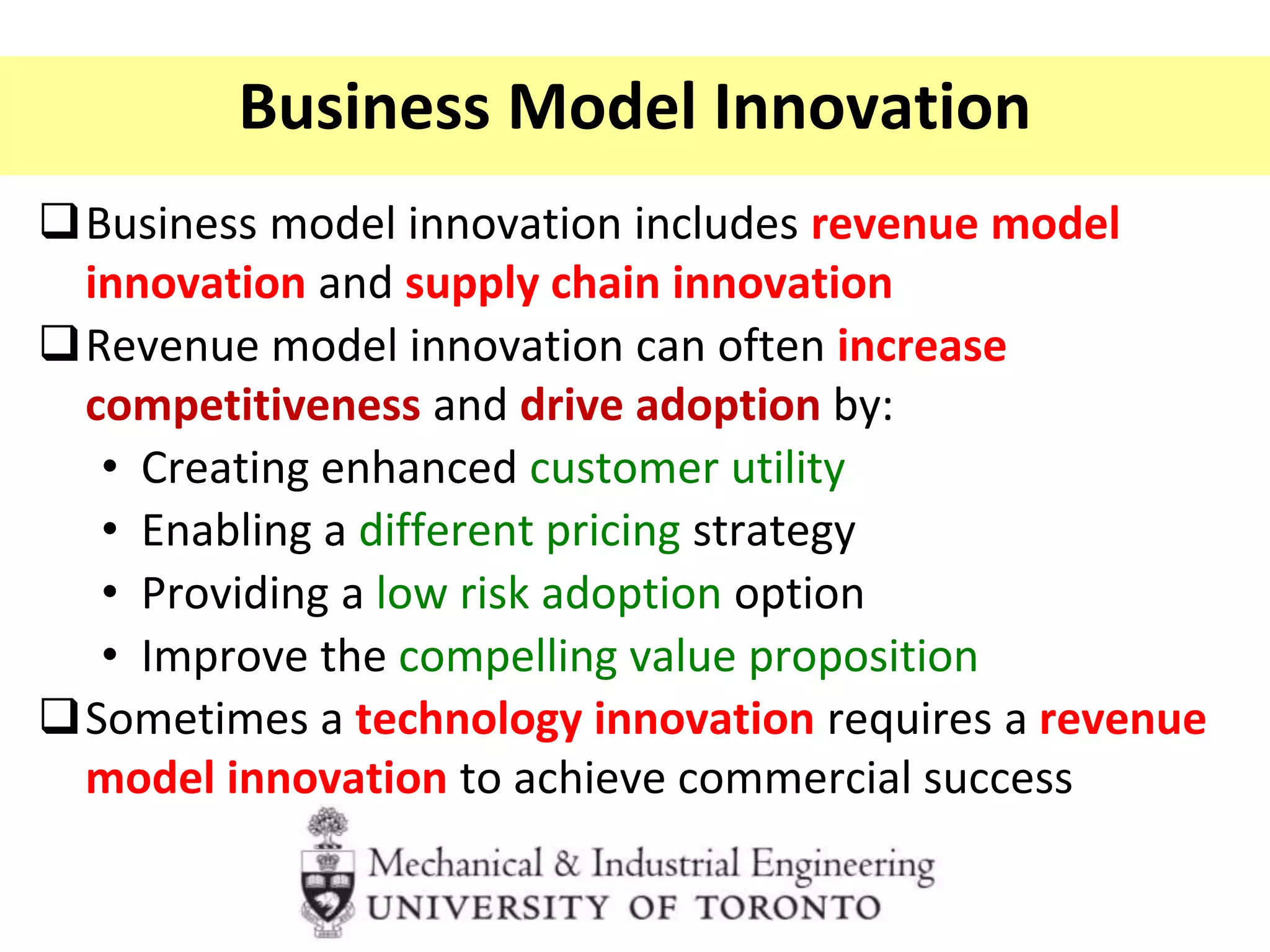 Business Model Innovation
Business model innovation includes revenue model
innovation and supply chain innovation
Revenue model innovation can often increase
competitiveness and drive adoption by:
• Creating enhanced customer utility
• Enabling a different pricing strategy
• Providing a low risk adoption option
• Improve the compelling value proposition
Sometimes a technology innovation requires a revenue
model innovation to achieve commercial success
 