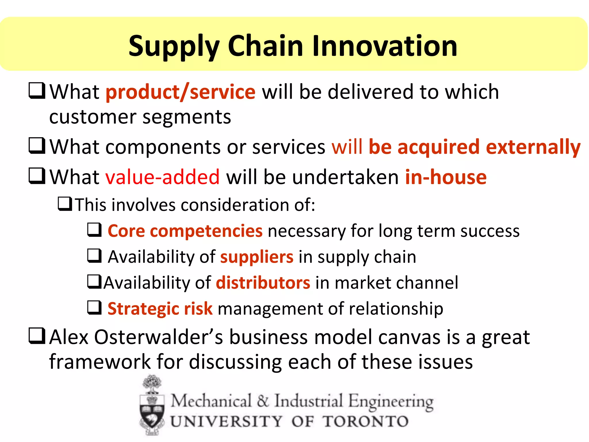 What product/service will be delivered to which
customer segments
What components or services will be acquired externally
What value-added will be undertaken in-house
This involves consideration of:
 Core competencies necessary for long term success
 Availability of suppliers in supply chain
Availability of distributors in market channel
 Strategic risk management of relationship
Alex Osterwalder’s business model canvas is a great
framework for discussing each of these issues
Supply Chain Innovation
 