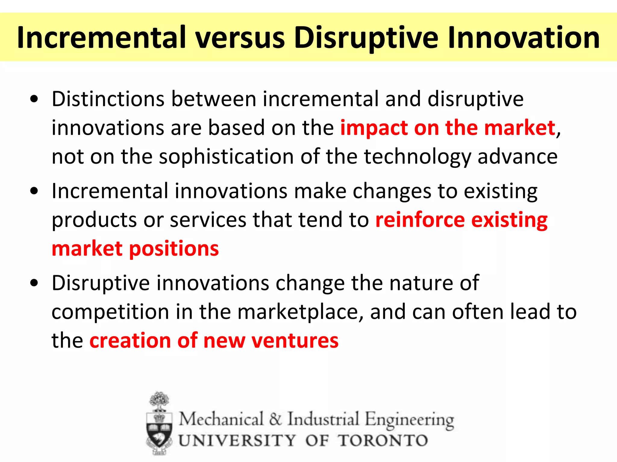 • Distinctions between incremental and disruptive
innovations are based on the impact on the market,
not on the sophistication of the technology advance
• Incremental innovations make changes to existing
products or services that tend to reinforce existing
market positions
• Disruptive innovations change the nature of
competition in the marketplace, and can often lead to
the creation of new ventures
Incremental versus Disruptive Innovation
 