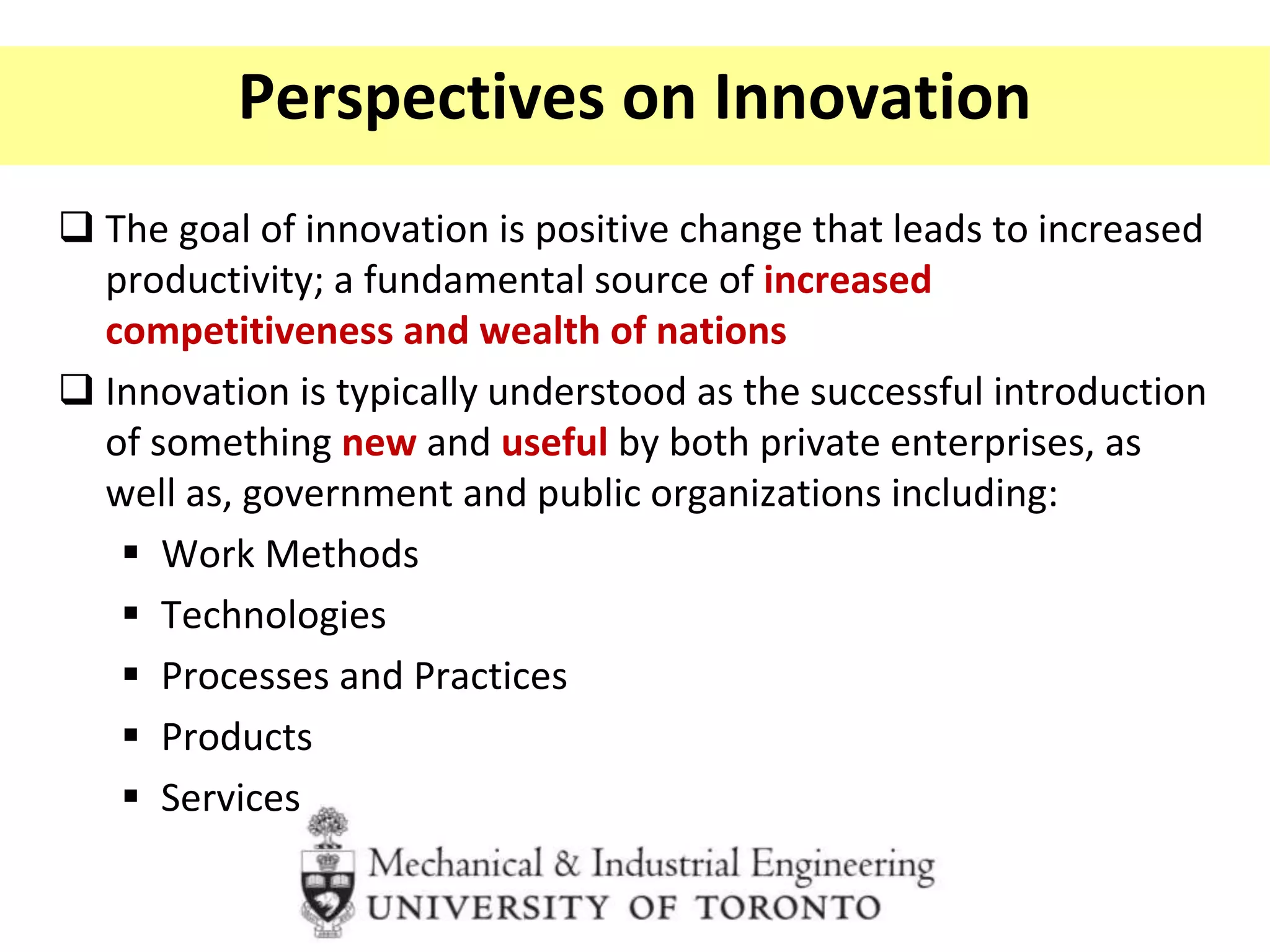 Perspectives on Innovation
 The goal of innovation is positive change that leads to increased
productivity; a fundamental source of increased
competitiveness and wealth of nations
 Innovation is typically understood as the successful introduction
of something new and useful by both private enterprises, as
well as, government and public organizations including:
 Work Methods
 Technologies
 Processes and Practices
 Products
 Services
 