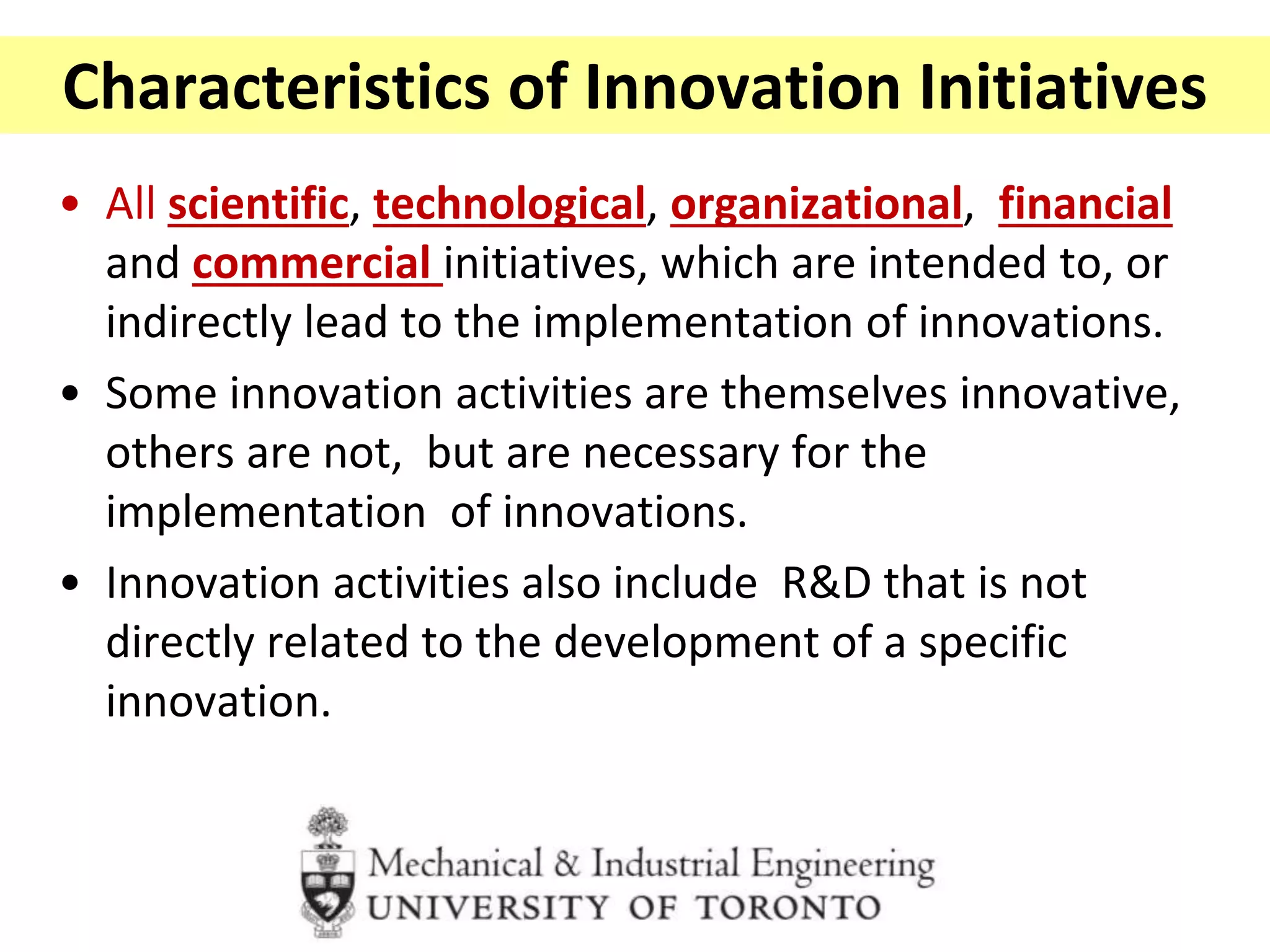 Characteristics of Innovation Initiatives
• All scientific, technological, organizational, financial
and commercial initiatives, which are intended to, or
indirectly lead to the implementation of innovations.
• Some innovation activities are themselves innovative,
others are not, but are necessary for the
implementation of innovations.
• Innovation activities also include R&D that is not
directly related to the development of a specific
innovation.
 