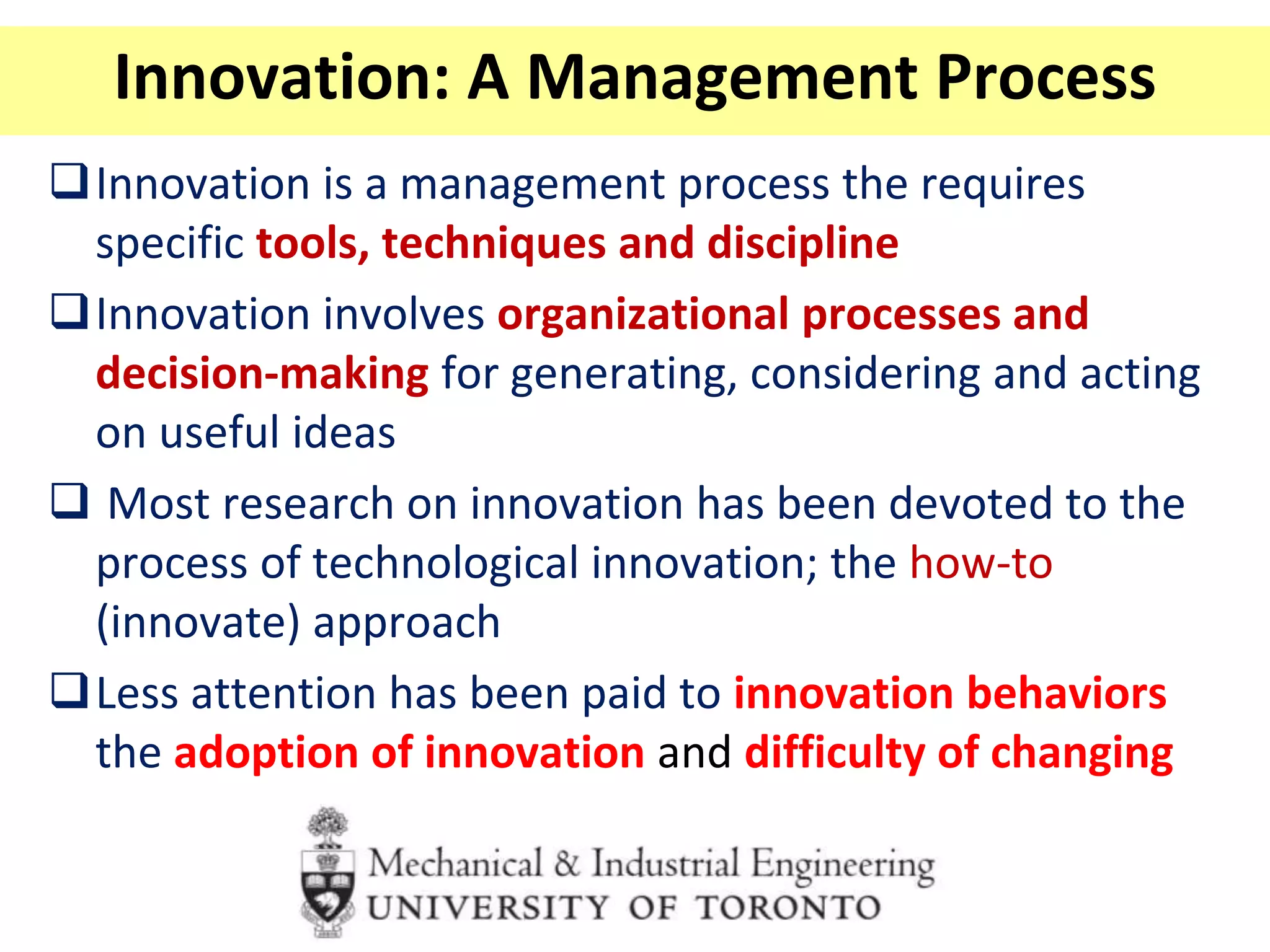 Innovation: A Management Process
Innovation is a management process the requires
specific tools, techniques and discipline
Innovation involves organizational processes and
decision-making for generating, considering and acting
on useful ideas
 Most research on innovation has been devoted to the
process of technological innovation; the how-to
(innovate) approach
Less attention has been paid to innovation behaviors
the adoption of innovation and difficulty of changing
 