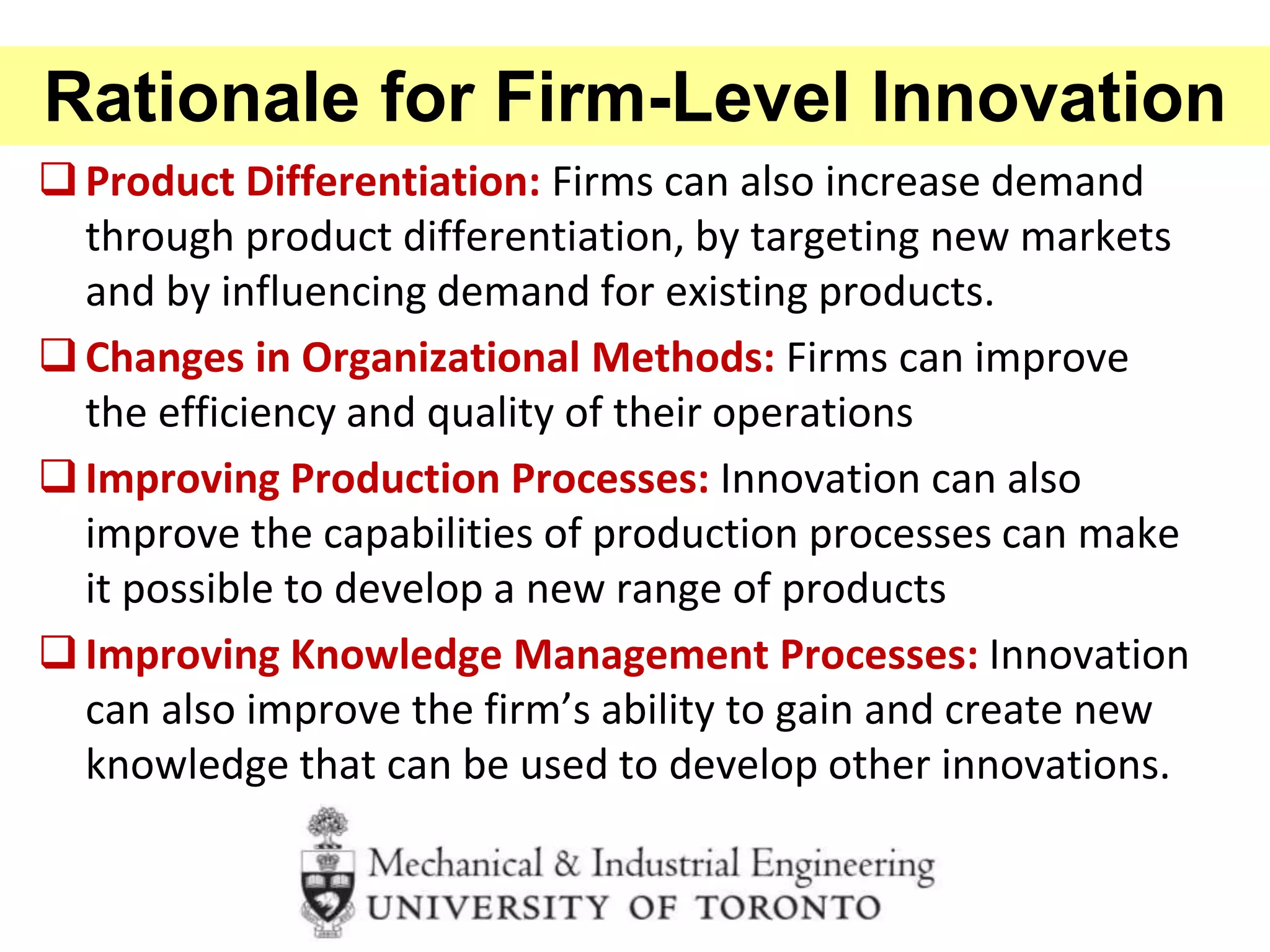 Rationale for Firm-Level Innovation
Product Differentiation: Firms can also increase demand
through product differentiation, by targeting new markets
and by influencing demand for existing products.
Changes in Organizational Methods: Firms can improve
the efficiency and quality of their operations
Improving Production Processes: Innovation can also
improve the capabilities of production processes can make
it possible to develop a new range of products
Improving Knowledge Management Processes: Innovation
can also improve the firm’s ability to gain and create new
knowledge that can be used to develop other innovations.
 