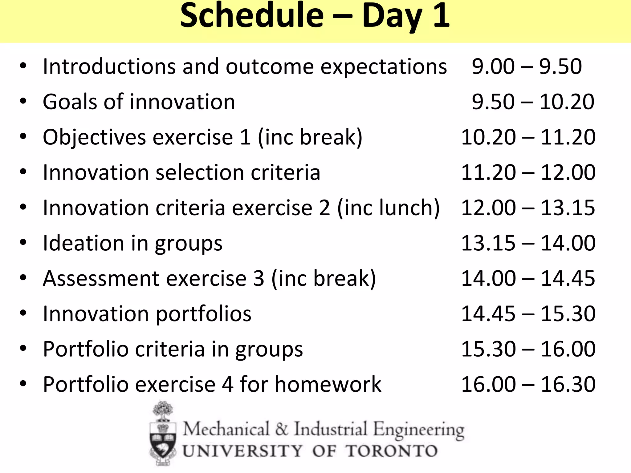 Schedule – Day 1
• Introductions and outcome expectations 9.00 – 9.50
• Goals of innovation 9.50 – 10.20
• Objectives exercise 1 (inc break) 10.20 – 11.20
• Innovation selection criteria 11.20 – 12.00
• Innovation criteria exercise 2 (inc lunch) 12.00 – 13.15
• Ideation in groups 13.15 – 14.00
• Assessment exercise 3 (inc break) 14.00 – 14.45
• Innovation portfolios 14.45 – 15.30
• Portfolio criteria in groups 15.30 – 16.00
• Portfolio exercise 4 for homework 16.00 – 16.30
 
