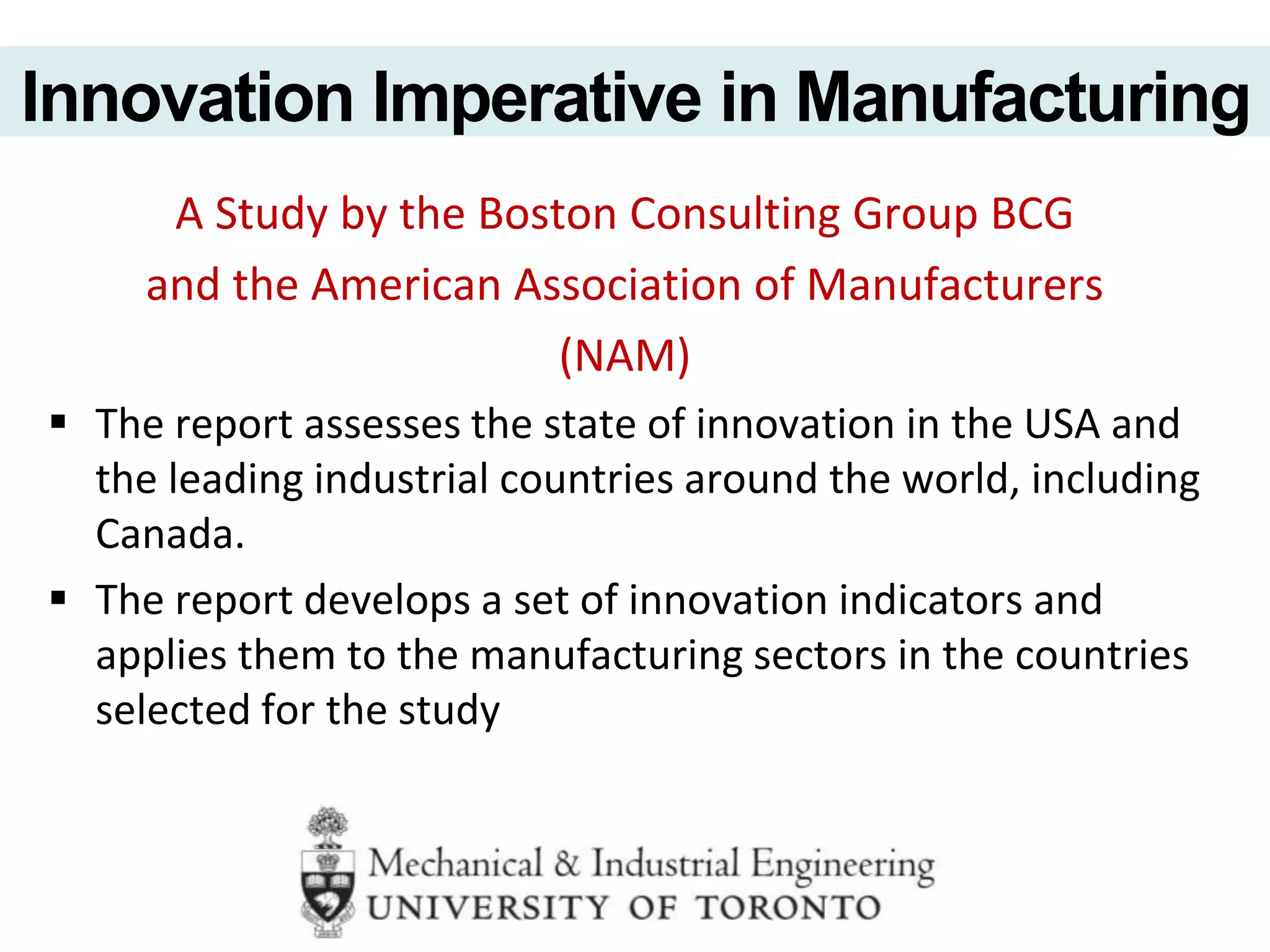 A Study by the Boston Consulting Group BCG
and the American Association of Manufacturers
(NAM)
 The report assesses the state of innovation in the USA and
the leading industrial countries around the world, including
Canada.
 The report develops a set of innovation indicators and
applies them to the manufacturing sectors in the countries
selected for the study
Innovation Imperative in Manufacturing
 