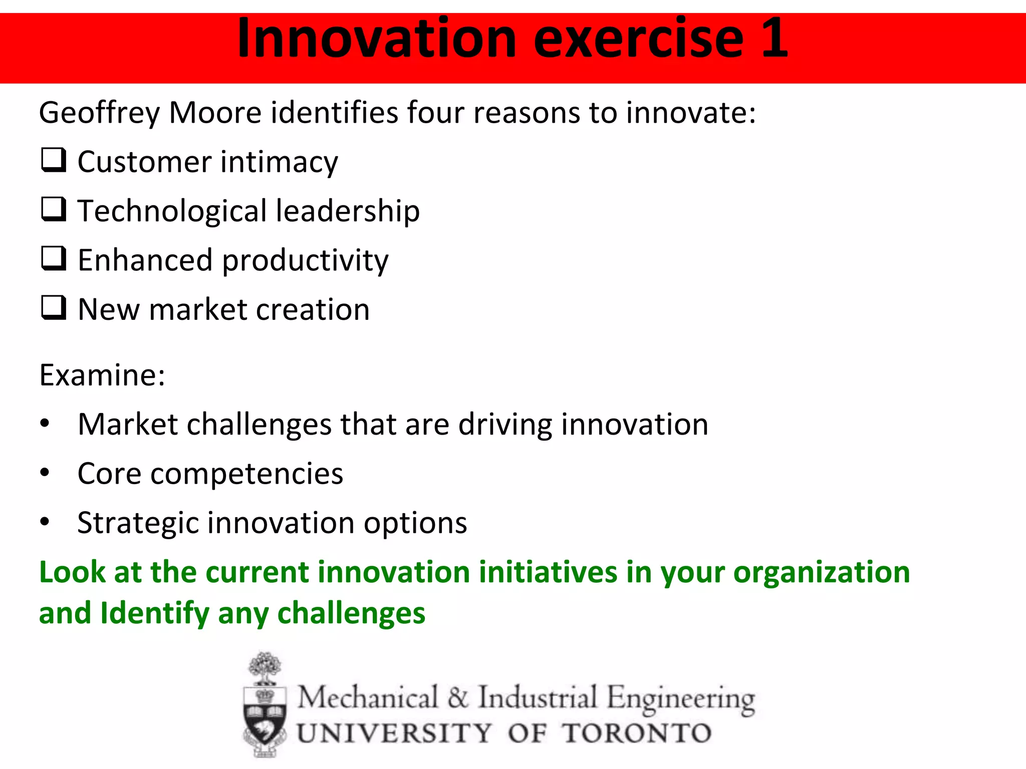 Innovation exercise 1
Geoffrey Moore identifies four reasons to innovate:
 Customer intimacy
 Technological leadership
 Enhanced productivity
 New market creation
Examine:
• Market challenges that are driving innovation
• Core competencies
• Strategic innovation options
Look at the current innovation initiatives in your organization
and Identify any challenges
 