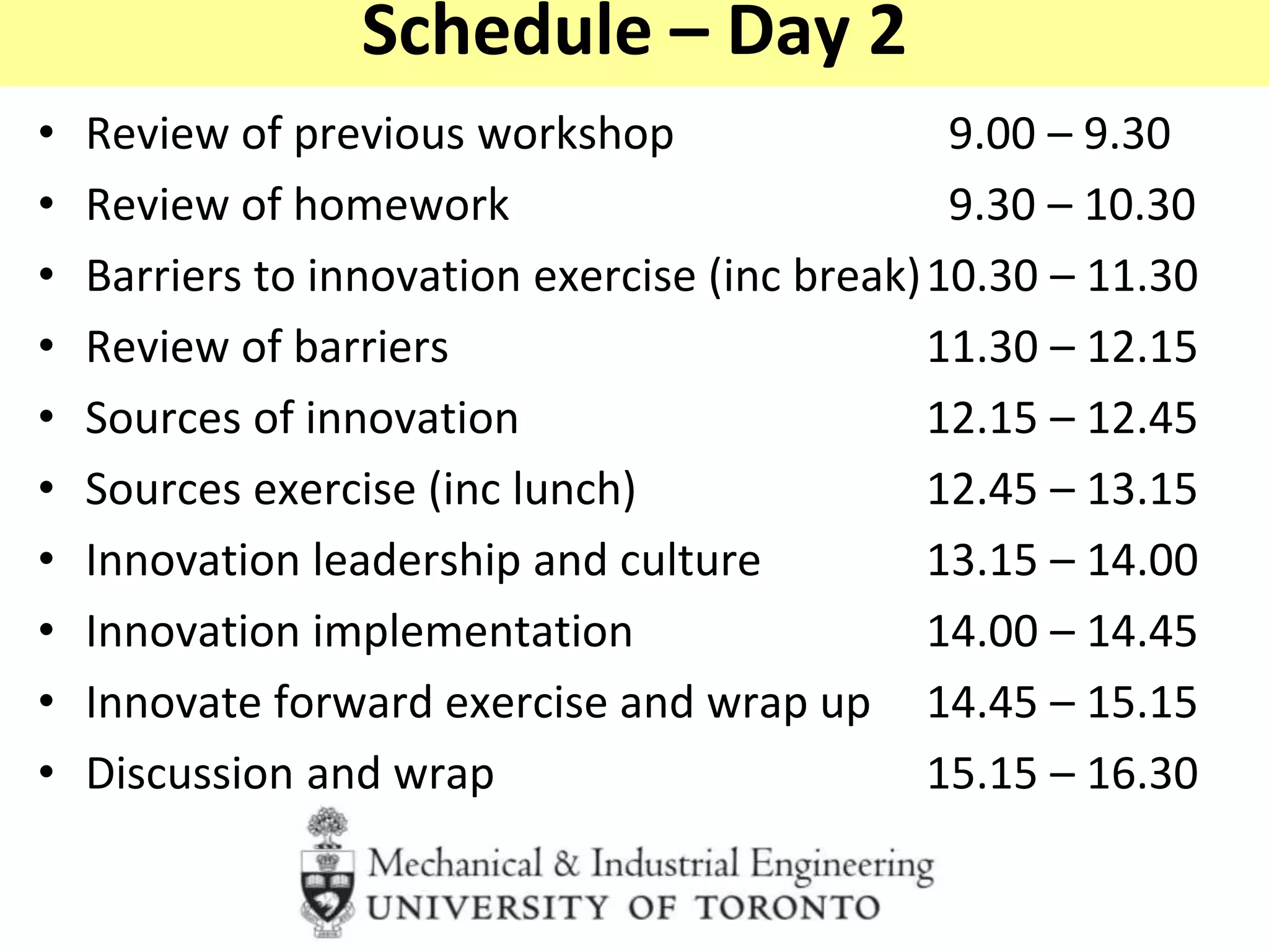 Schedule – Day 2
• Review of previous workshop 9.00 – 9.30
• Review of homework 9.30 – 10.30
• Barriers to innovation exercise (inc break)10.30 – 11.30
• Review of barriers 11.30 – 12.15
• Sources of innovation 12.15 – 12.45
• Sources exercise (inc lunch) 12.45 – 13.15
• Innovation leadership and culture 13.15 – 14.00
• Innovation implementation 14.00 – 14.45
• Innovate forward exercise and wrap up 14.45 – 15.15
• Discussion and wrap 15.15 – 16.30
 