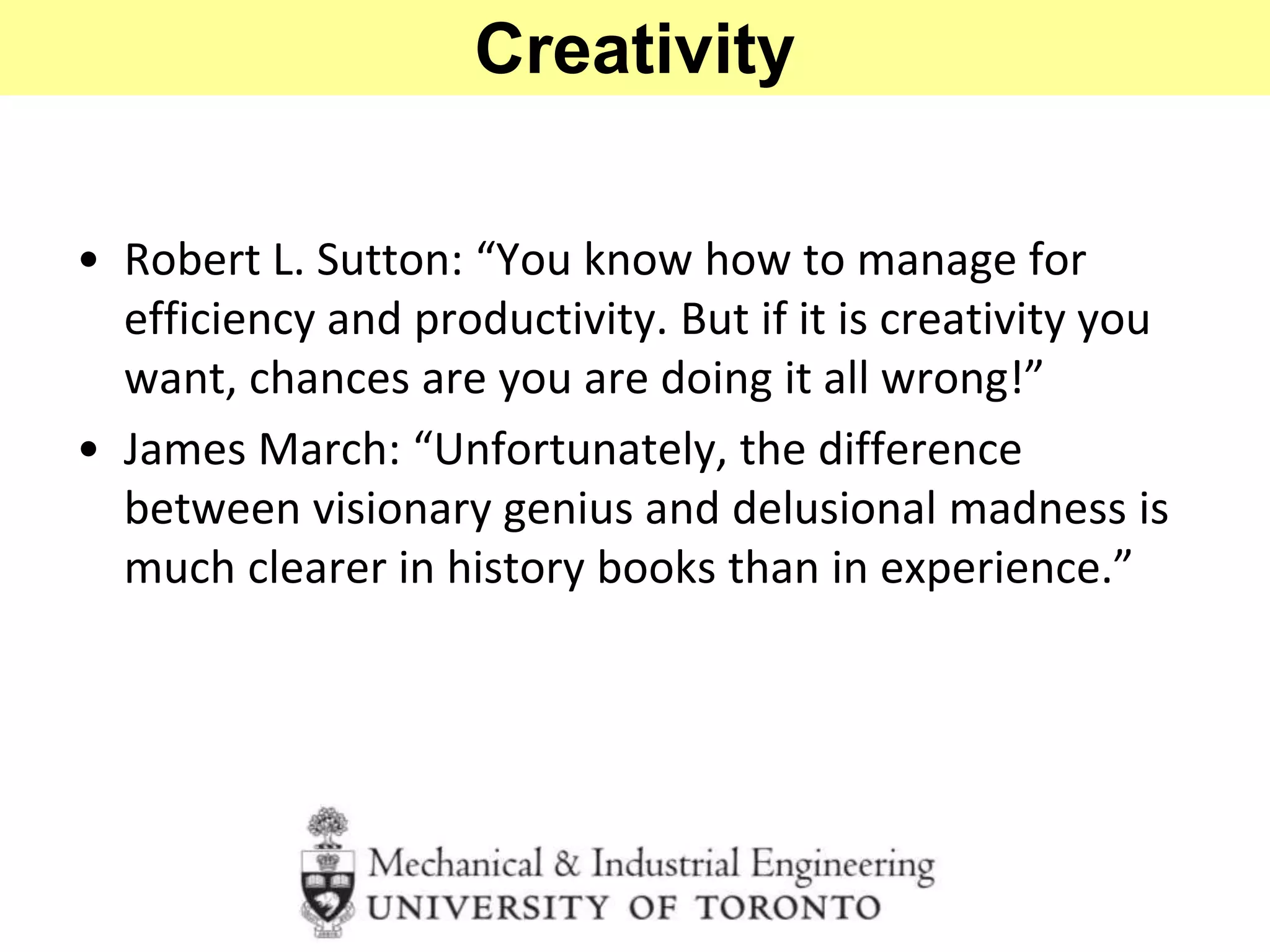 • Robert L. Sutton: “You know how to manage for
efficiency and productivity. But if it is creativity you
want, chances are you are doing it all wrong!”
• James March: “Unfortunately, the difference
between visionary genius and delusional madness is
much clearer in history books than in experience.”
Creativity
 