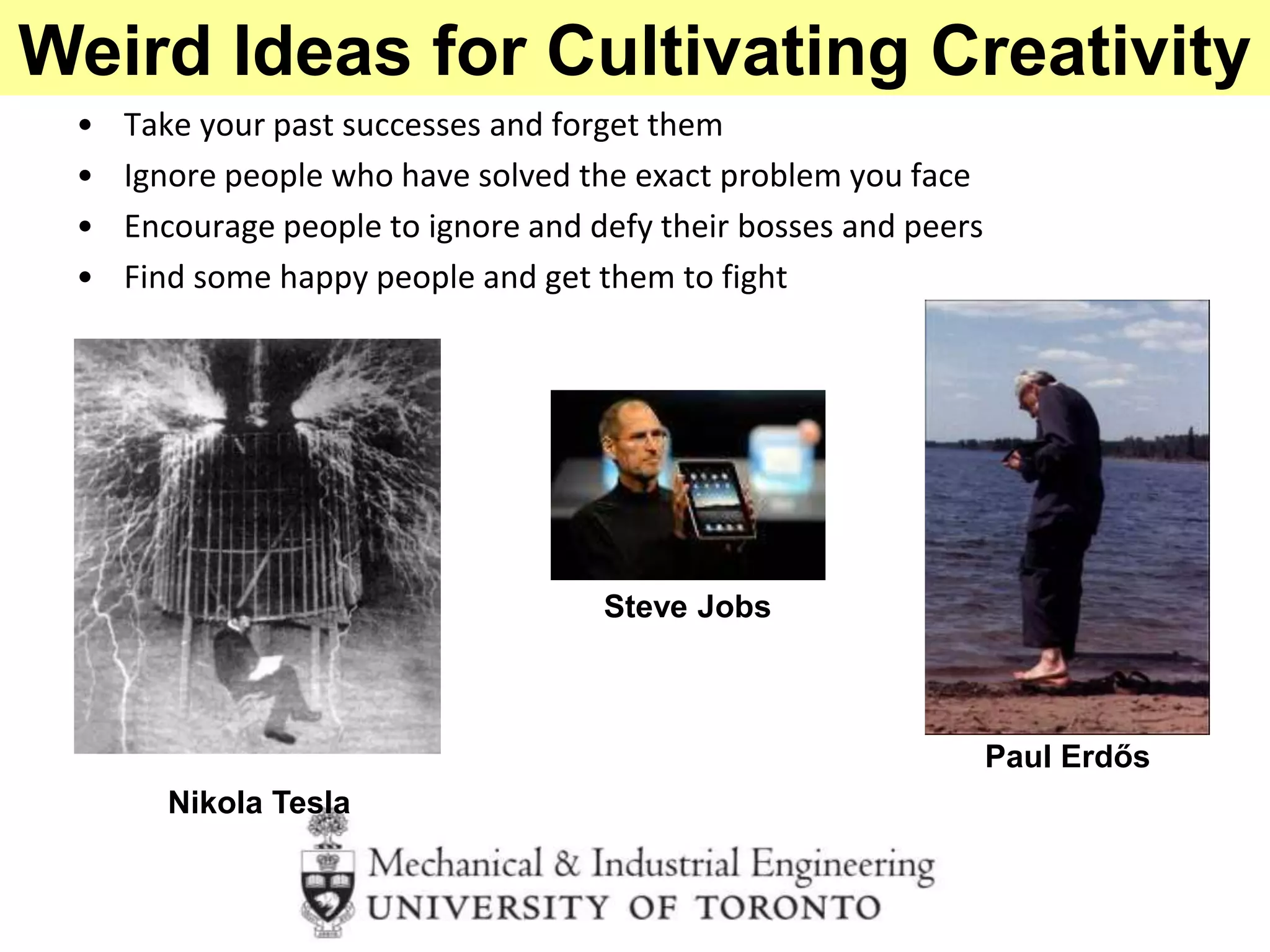 • Take your past successes and forget them
• Ignore people who have solved the exact problem you face
• Encourage people to ignore and defy their bosses and peers
• Find some happy people and get them to fight
Paul Erdős
Nikola Tesla
Steve Jobs
Weird Ideas for Cultivating Creativity
 