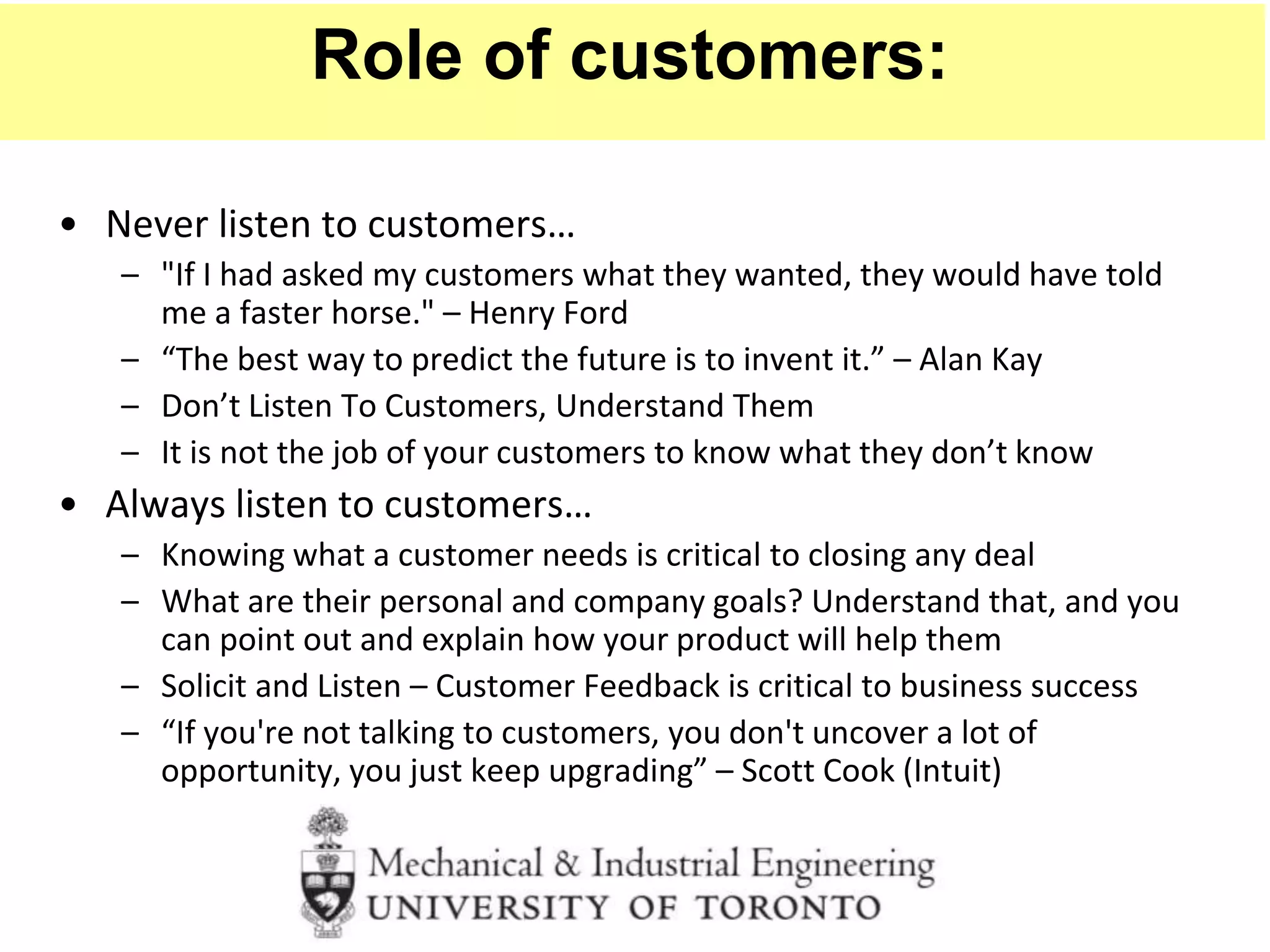 • Never listen to customers…
– "If I had asked my customers what they wanted, they would have told
me a faster horse." – Henry Ford
– “The best way to predict the future is to invent it.” – Alan Kay
– Don’t Listen To Customers, Understand Them
– It is not the job of your customers to know what they don’t know
• Always listen to customers…
– Knowing what a customer needs is critical to closing any deal
– What are their personal and company goals? Understand that, and you
can point out and explain how your product will help them
– Solicit and Listen – Customer Feedback is critical to business success
– “If you're not talking to customers, you don't uncover a lot of
opportunity, you just keep upgrading” – Scott Cook (Intuit)
Role of customers:
 