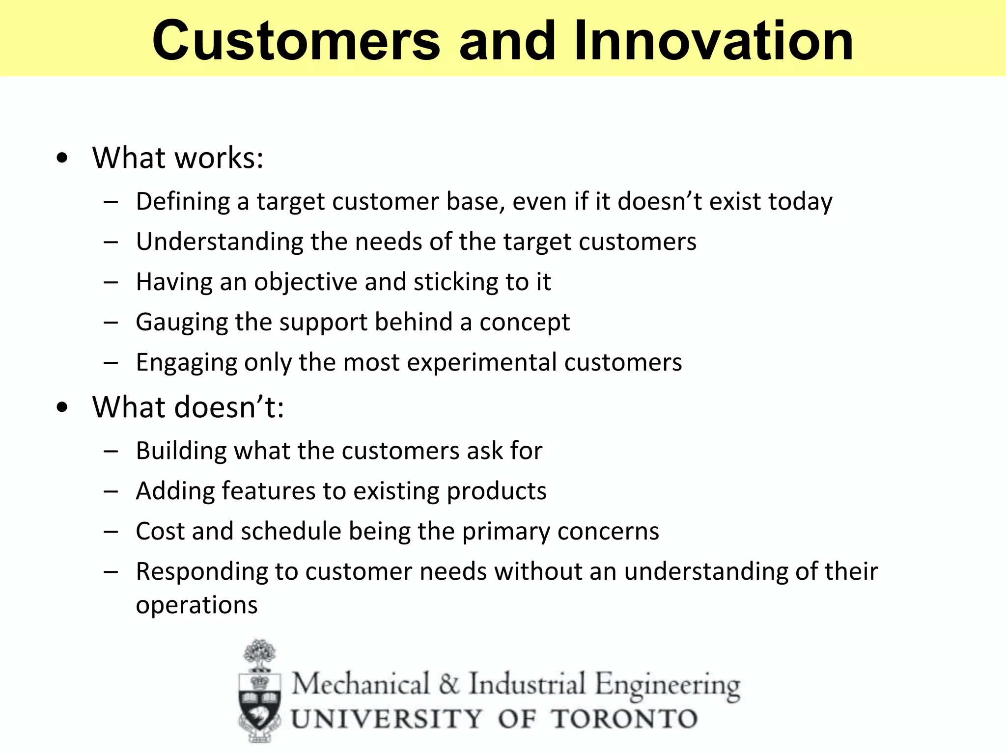 • What works:
– Defining a target customer base, even if it doesn’t exist today
– Understanding the needs of the target customers
– Having an objective and sticking to it
– Gauging the support behind a concept
– Engaging only the most experimental customers
• What doesn’t:
– Building what the customers ask for
– Adding features to existing products
– Cost and schedule being the primary concerns
– Responding to customer needs without an understanding of their
operations
Customers and Innovation
 