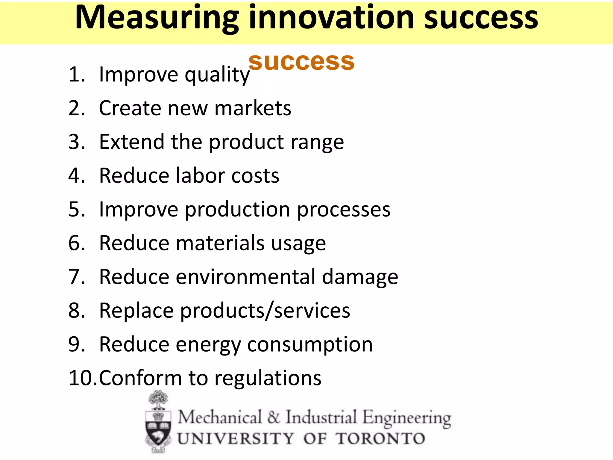 1. Improve quality
2. Create new markets
3. Extend the product range
4. Reduce labor costs
5. Improve production processes
6. Reduce materials usage
7. Reduce environmental damage
8. Replace products/services
9. Reduce energy consumption
10.Conform to regulations
How do you measure innovation
success
Measuring innovation success
 