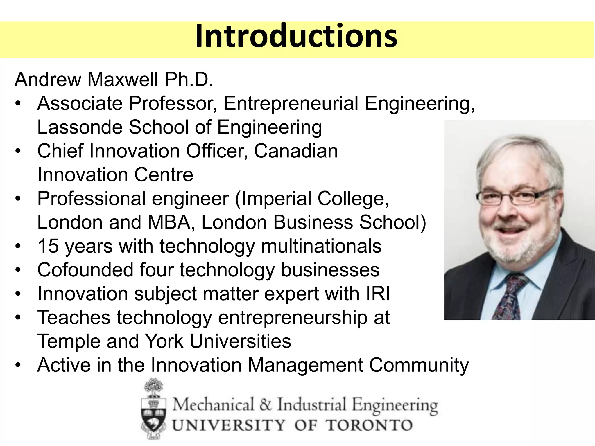 Andrew Maxwell Ph.D.
• Associate Professor, Entrepreneurial Engineering,
Lassonde School of Engineering
• Chief Innovation Officer, Canadian
Innovation Centre
• Professional engineer (Imperial College,
London and MBA, London Business School)
• 15 years with technology multinationals
• Cofounded four technology businesses
• Innovation subject matter expert with IRI
• Teaches technology entrepreneurship at
Temple and York Universities
• Active in the Innovation Management Community
Introductions
 