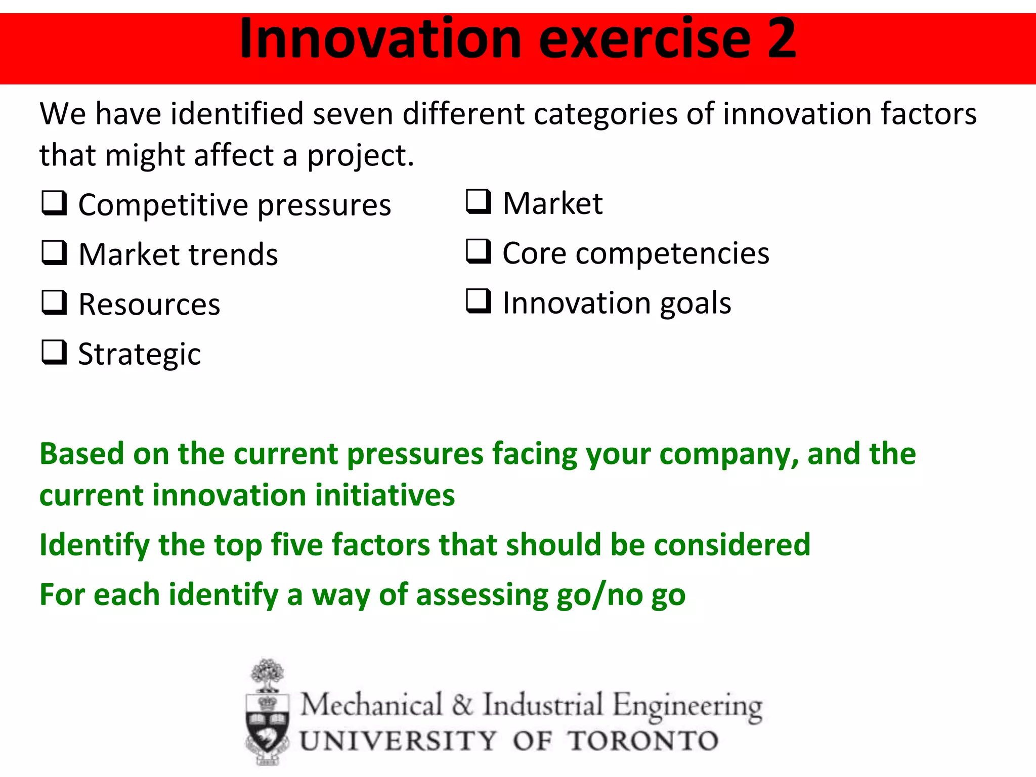 Innovation exercise 2
We have identified seven different categories of innovation factors
that might affect a project.
 Competitive pressures
 Market trends
 Resources
 Strategic
Based on the current pressures facing your company, and the
current innovation initiatives
Identify the top five factors that should be considered
For each identify a way of assessing go/no go
 Market
 Core competencies
 Innovation goals
 