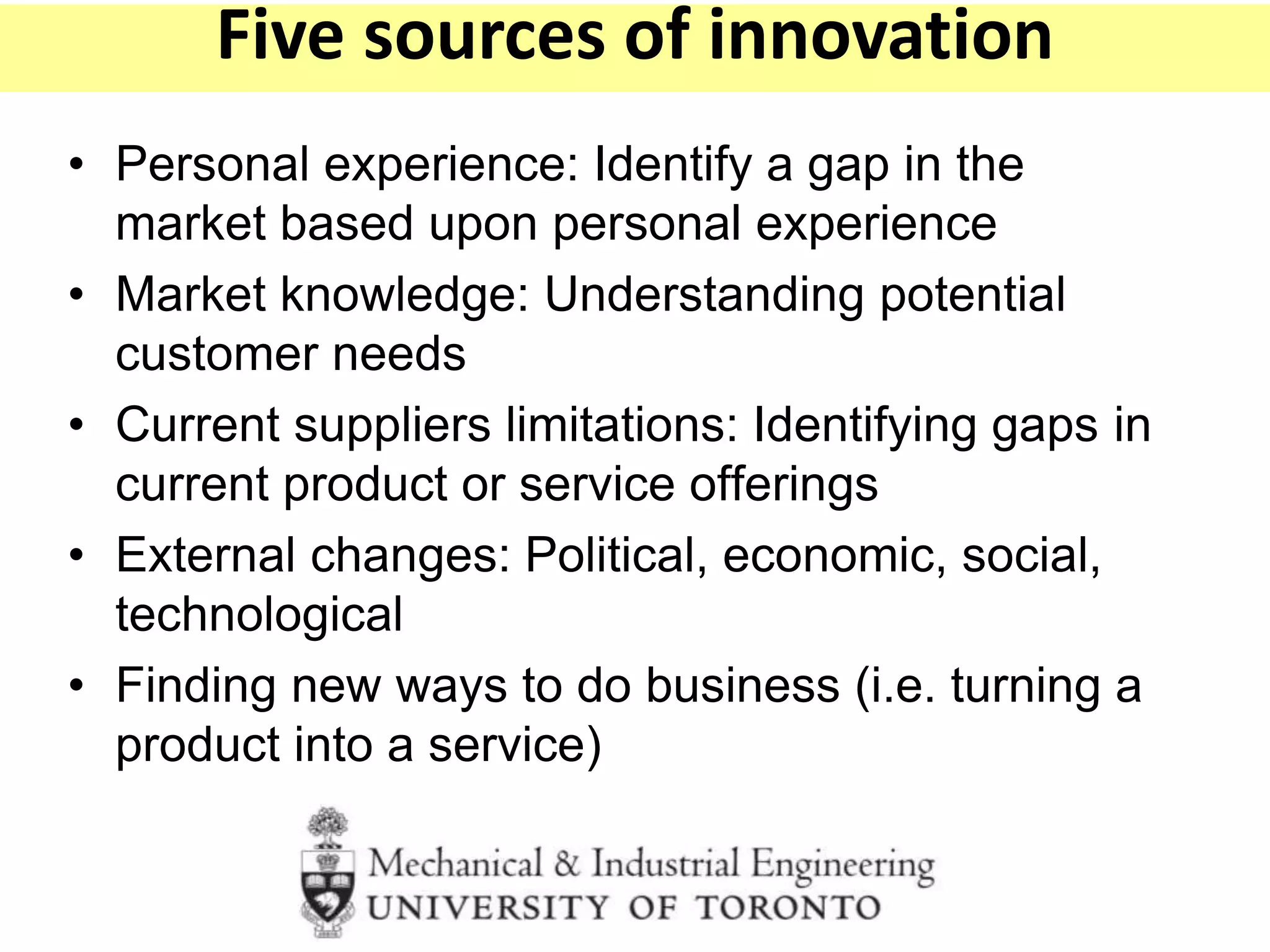 • Personal experience: Identify a gap in the
market based upon personal experience
• Market knowledge: Understanding potential
customer needs
• Current suppliers limitations: Identifying gaps in
current product or service offerings
• External changes: Political, economic, social,
technological
• Finding new ways to do business (i.e. turning a
product into a service)
Five sources of innovation
 