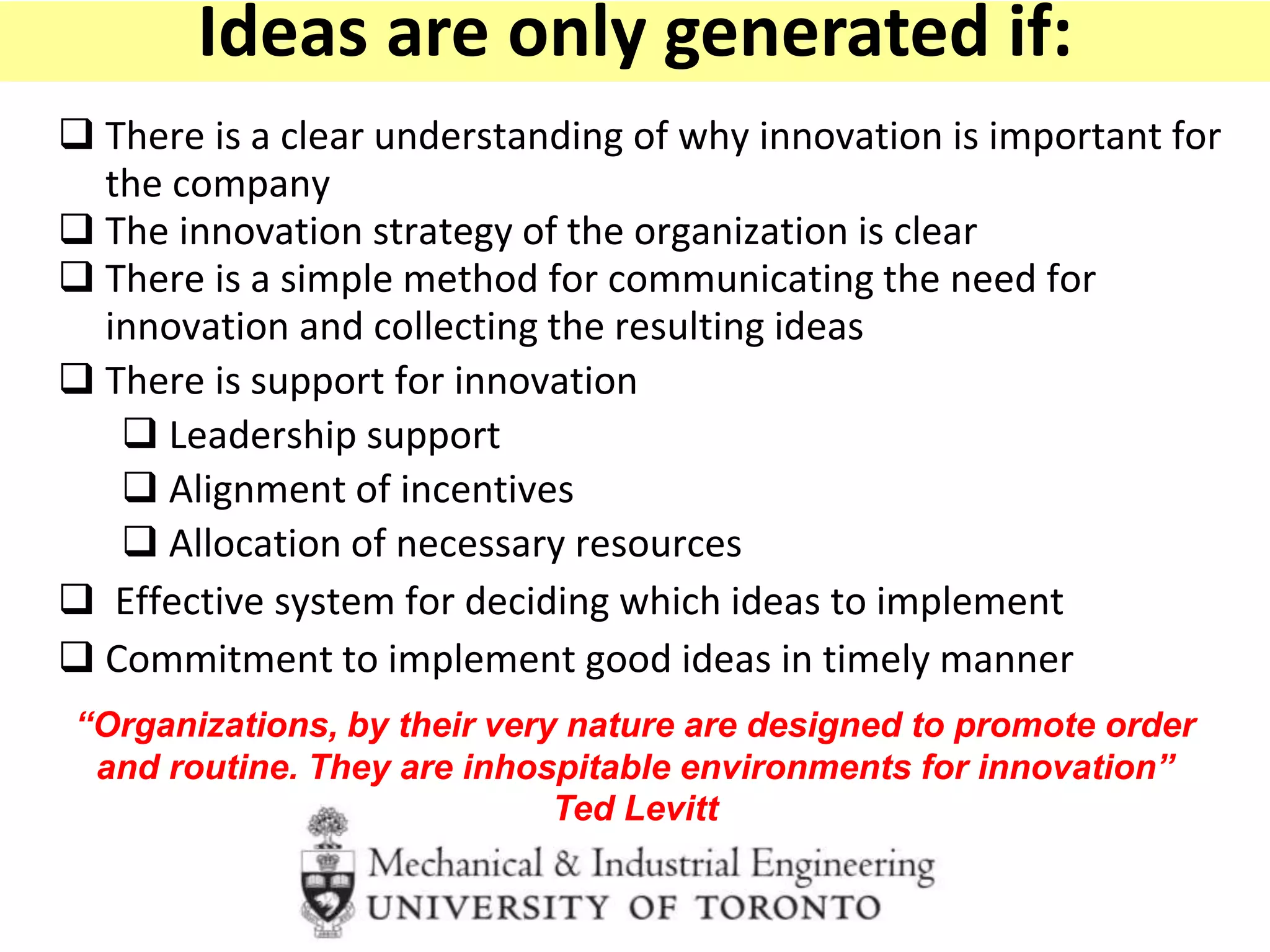  There is a clear understanding of why innovation is important for
the company
 The innovation strategy of the organization is clear
 There is a simple method for communicating the need for
innovation and collecting the resulting ideas
 There is support for innovation
 Leadership support
 Alignment of incentives
 Allocation of necessary resources
 Effective system for deciding which ideas to implement
 Commitment to implement good ideas in timely manner
“Organizations, by their very nature are designed to promote order
and routine. They are inhospitable environments for innovation”
Ted Levitt
Ideas are only generated if:
 