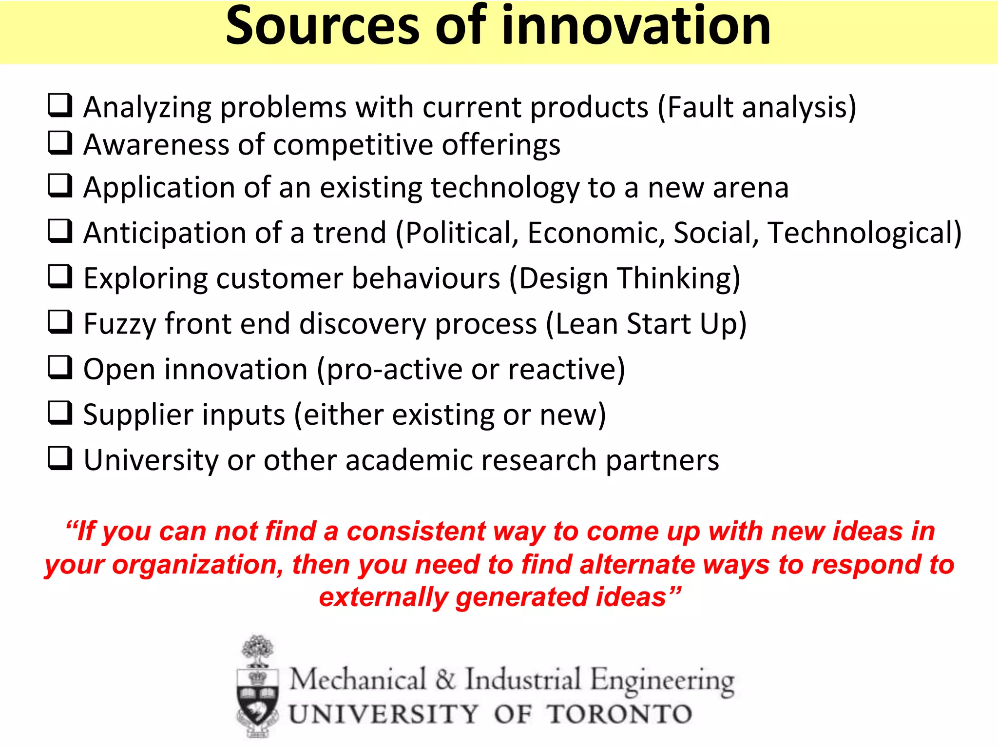  Analyzing problems with current products (Fault analysis)
 Awareness of competitive offerings
 Application of an existing technology to a new arena
 Anticipation of a trend (Political, Economic, Social, Technological)
 Exploring customer behaviours (Design Thinking)
 Fuzzy front end discovery process (Lean Start Up)
 Open innovation (pro-active or reactive)
 Supplier inputs (either existing or new)
 University or other academic research partners
“If you can not find a consistent way to come up with new ideas in
your organization, then you need to find alternate ways to respond to
externally generated ideas”
Sources of innovation
 