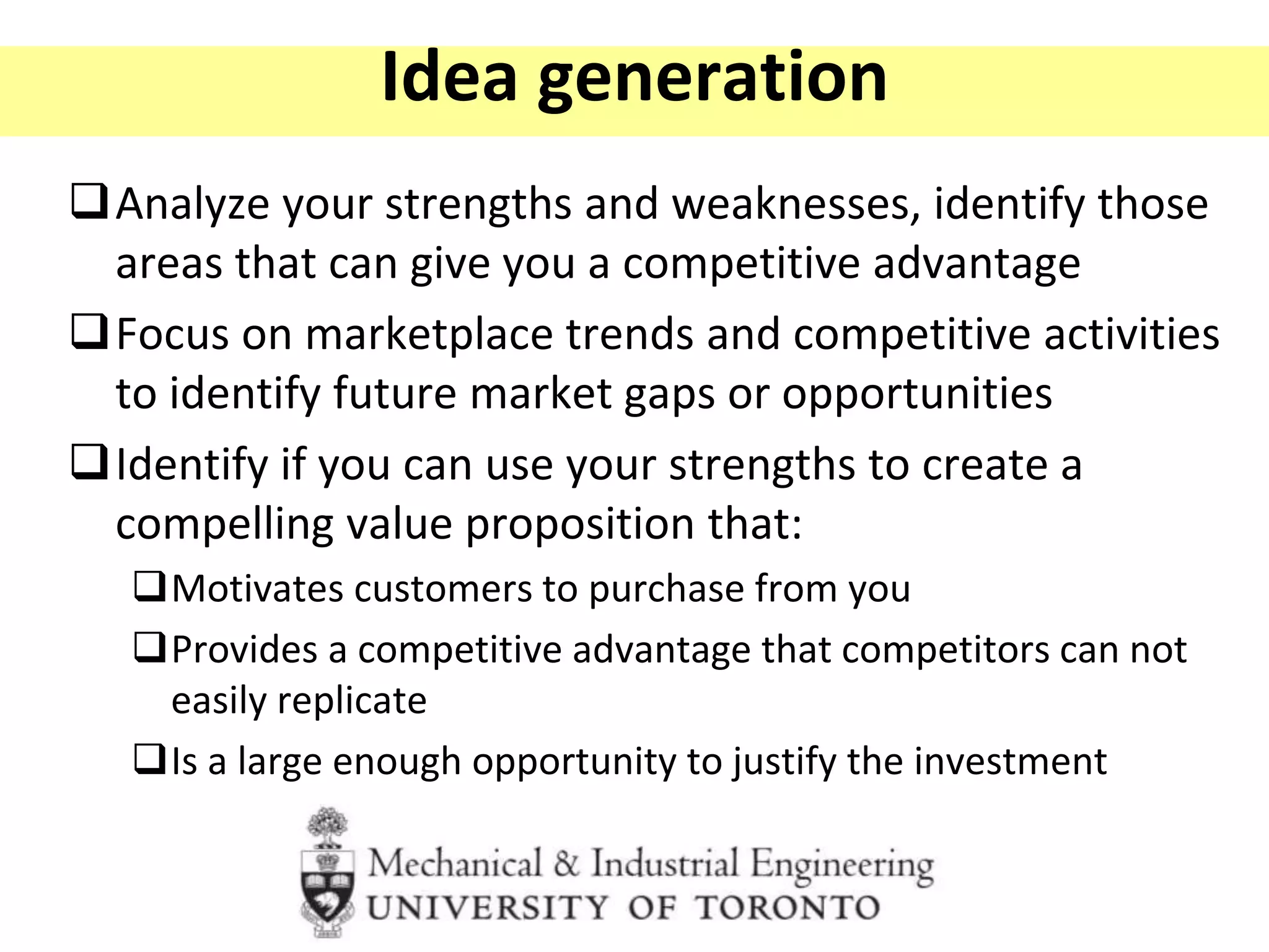Idea generation
Analyze your strengths and weaknesses, identify those
areas that can give you a competitive advantage
Focus on marketplace trends and competitive activities
to identify future market gaps or opportunities
Identify if you can use your strengths to create a
compelling value proposition that:
Motivates customers to purchase from you
Provides a competitive advantage that competitors can not
easily replicate
Is a large enough opportunity to justify the investment
 