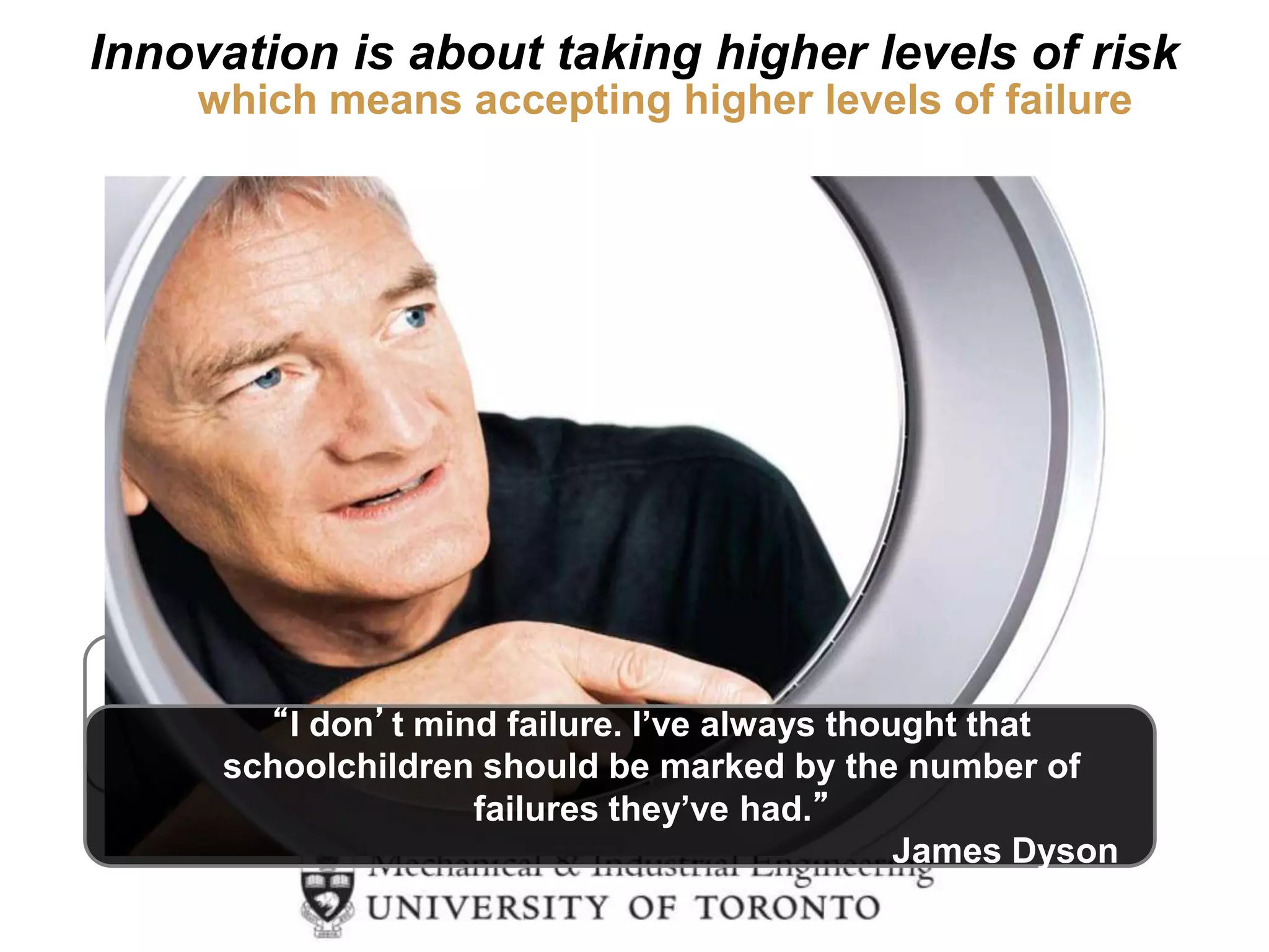 “If the people running Amazon.com
don’t make some signiﬁcant mistakes,
then we won’t be doing a good job
for our shareholders because we
won’t be swinging for the fences.”
Jeff Bezos
Innovation is about taking higher levels of risk
“I don’t mind failure. I’ve always thought that
schoolchildren should be marked by the number of
failures they’ve had.”
James Dyson
which means accepting higher levels of failure
 