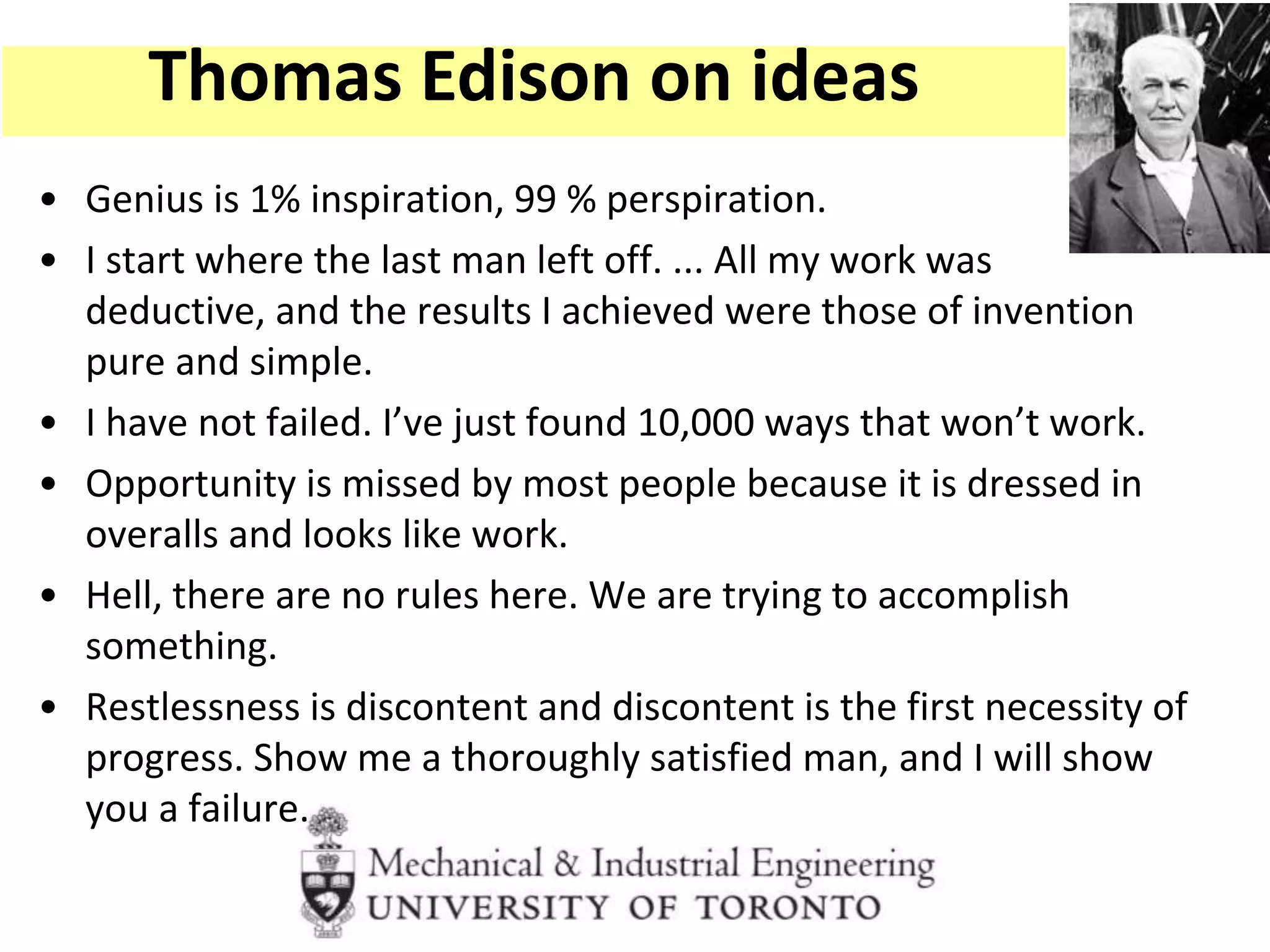 • Genius is 1% inspiration, 99 % perspiration.
• I start where the last man left off. ... All my work was
deductive, and the results I achieved were those of invention
pure and simple.
• I have not failed. I’ve just found 10,000 ways that won’t work.
• Opportunity is missed by most people because it is dressed in
overalls and looks like work.
• Hell, there are no rules here. We are trying to accomplish
something.
• Restlessness is discontent and discontent is the first necessity of
progress. Show me a thoroughly satisfied man, and I will show
you a failure.
Thomas Edison on ideas
 