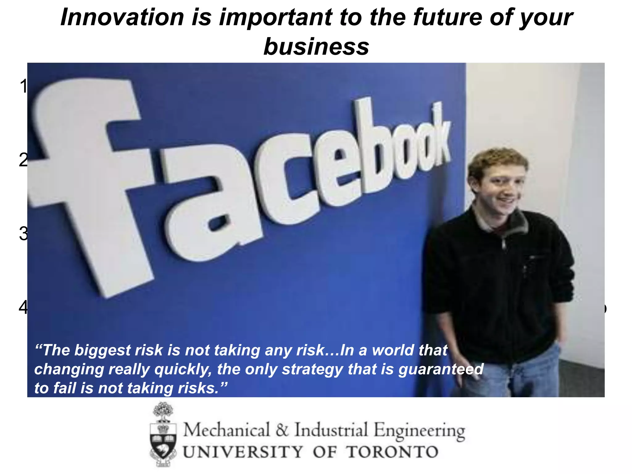 1. Most people think innovation is about developing a new
technology……
…… but it is actually about changing behaviors
2. Most people think that innovation happens in one part of an
organization…….
…… but it permeates the organization
3. Most people think becoming innovative is easy….
…… but changing behaviors, and moving away from
what has made you successful is very challenging
4. Most people think you always have time to get more information to
make a decision…
….. But innovation is often a race against time
Innovation is important to the future of your
business
but it is challenging to become more innovative
“The biggest risk is not taking any risk…In a world that
changing really quickly, the only strategy that is guaranteed
to fail is not taking risks.”
Mark Zuckerberg
 