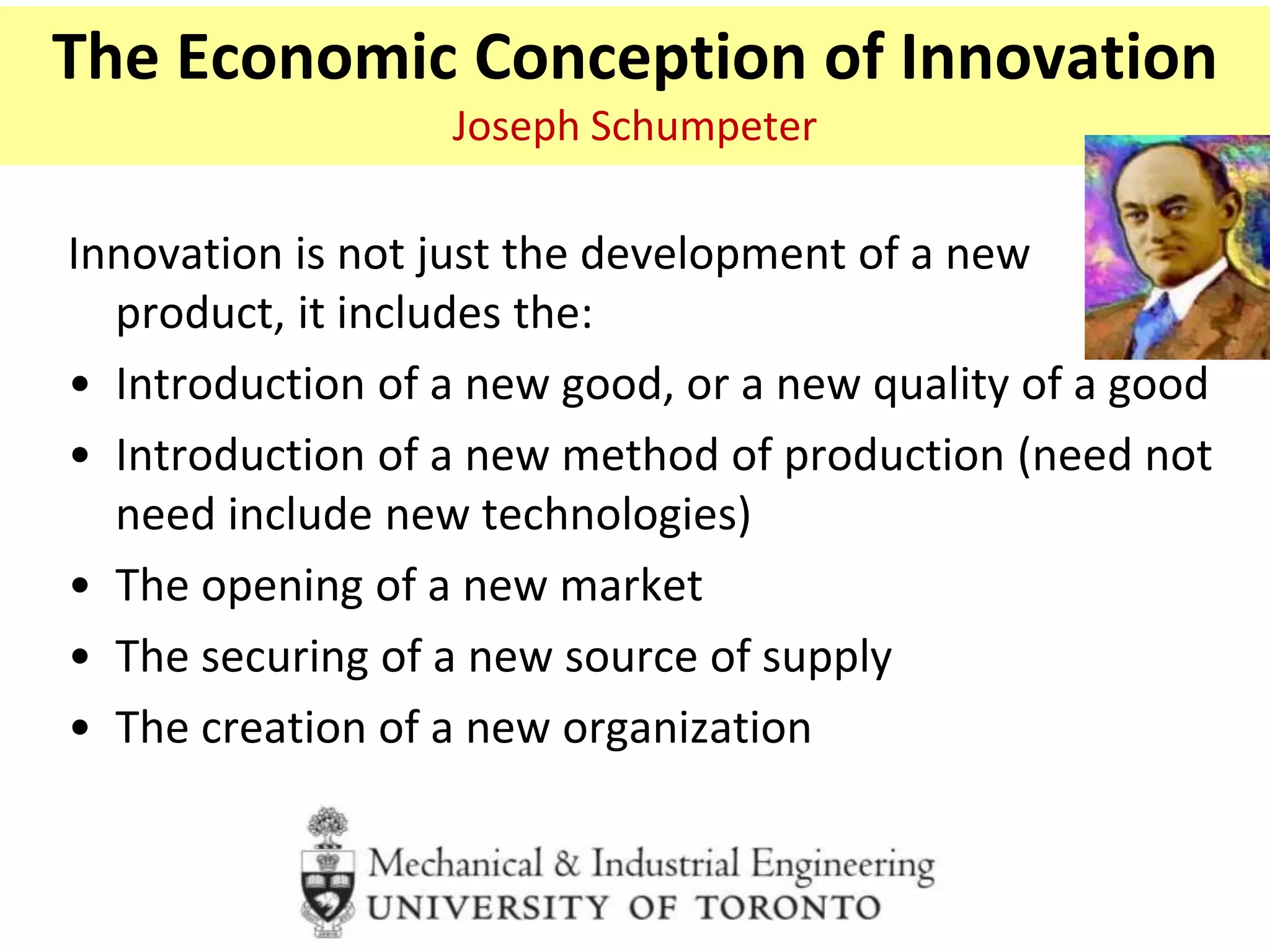 The Economic Conception of Innovation
Joseph Schumpeter
Innovation is not just the development of a new
product, it includes the:
• Introduction of a new good, or a new quality of a good
• Introduction of a new method of production (need not
need include new technologies)
• The opening of a new market
• The securing of a new source of supply
• The creation of a new organization
 