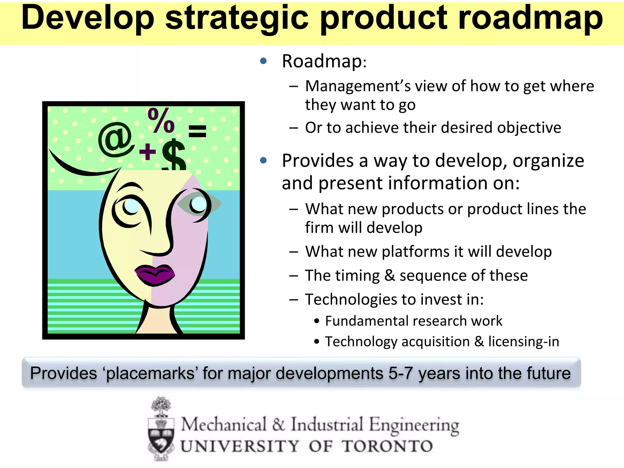 • Roadmap:
– Management’s view of how to get where
they want to go
– Or to achieve their desired objective
• Provides a way to develop, organize
and present information on:
– What new products or product lines the
firm will develop
– What new platforms it will develop
– The timing & sequence of these
– Technologies to invest in:
• Fundamental research work
• Technology acquisition & licensing-in
Provides ‘placemarks’ for major developments 5-7 years into the future
Develop strategic product roadmap
 