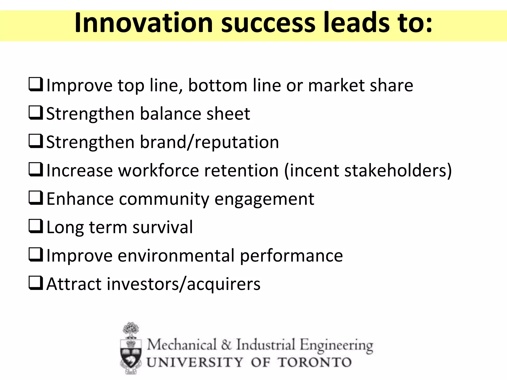 Innovation success leads to:
Improve top line, bottom line or market share
Strengthen balance sheet
Strengthen brand/reputation
Increase workforce retention (incent stakeholders)
Enhance community engagement
Long term survival
Improve environmental performance
Attract investors/acquirers
 