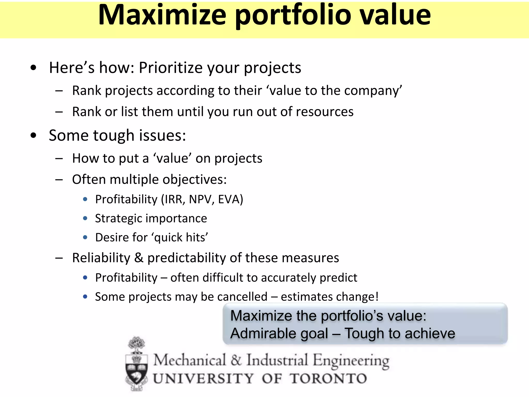 • Here’s how: Prioritize your projects
– Rank projects according to their ‘value to the company’
– Rank or list them until you run out of resources
• Some tough issues:
– How to put a ‘value’ on projects
– Often multiple objectives:
• Profitability (IRR, NPV, EVA)
• Strategic importance
• Desire for ‘quick hits’
– Reliability & predictability of these measures
• Profitability – often difficult to accurately predict
• Some projects may be cancelled – estimates change!
Maximize the portfolio’s value:
Admirable goal – Tough to achieve
Maximize portfolio value
 