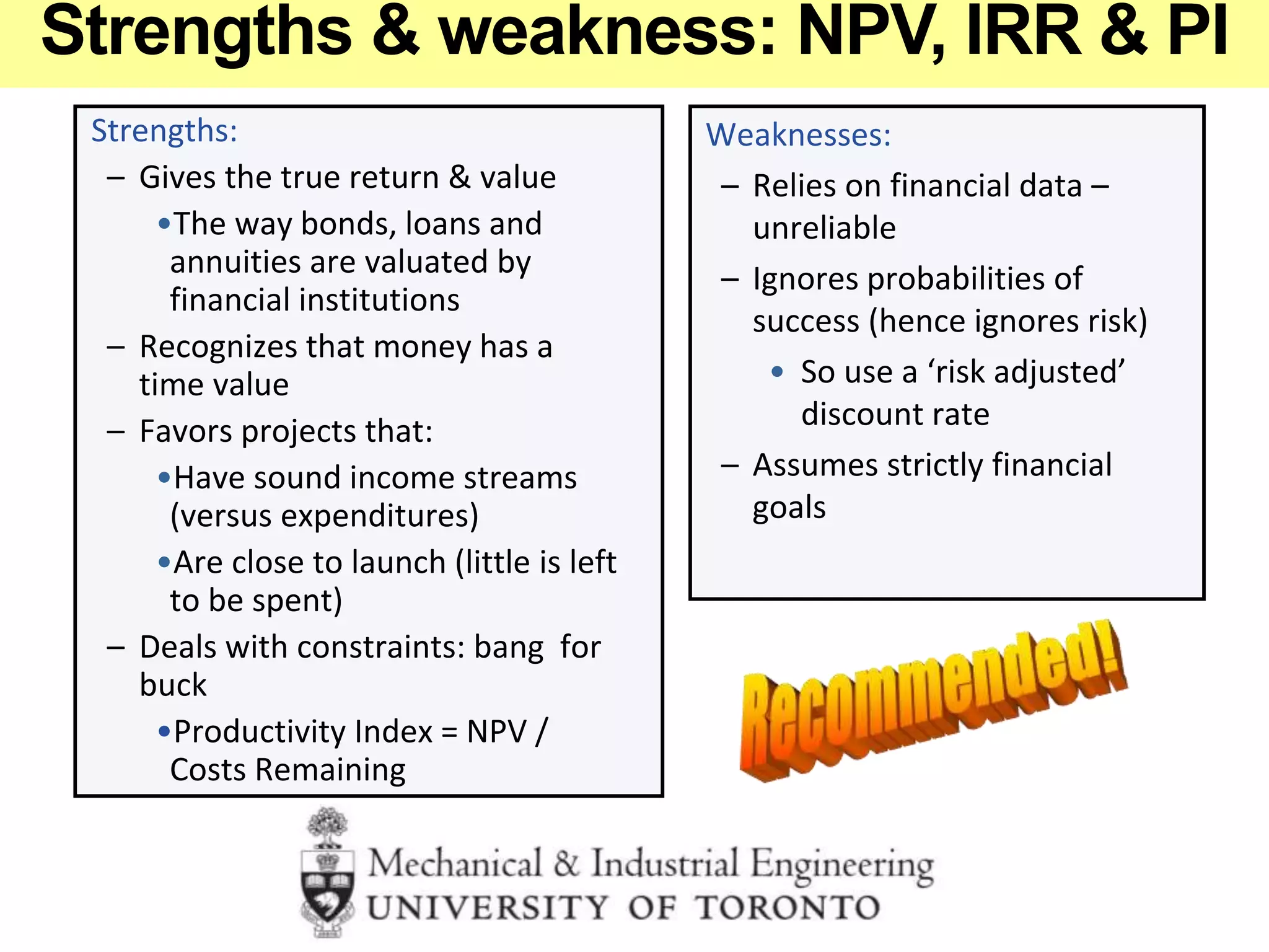 Strengths:
– Gives the true return & value
•The way bonds, loans and
annuities are valuated by
financial institutions
– Recognizes that money has a
time value
– Favors projects that:
•Have sound income streams
(versus expenditures)
•Are close to launch (little is left
to be spent)
– Deals with constraints: bang for
buck
•Productivity Index = NPV /
Costs Remaining
Weaknesses:
– Relies on financial data –
unreliable
– Ignores probabilities of
success (hence ignores risk)
• So use a ‘risk adjusted’
discount rate
– Assumes strictly financial
goals
Strengths & weakness: NPV, IRR & PI
 