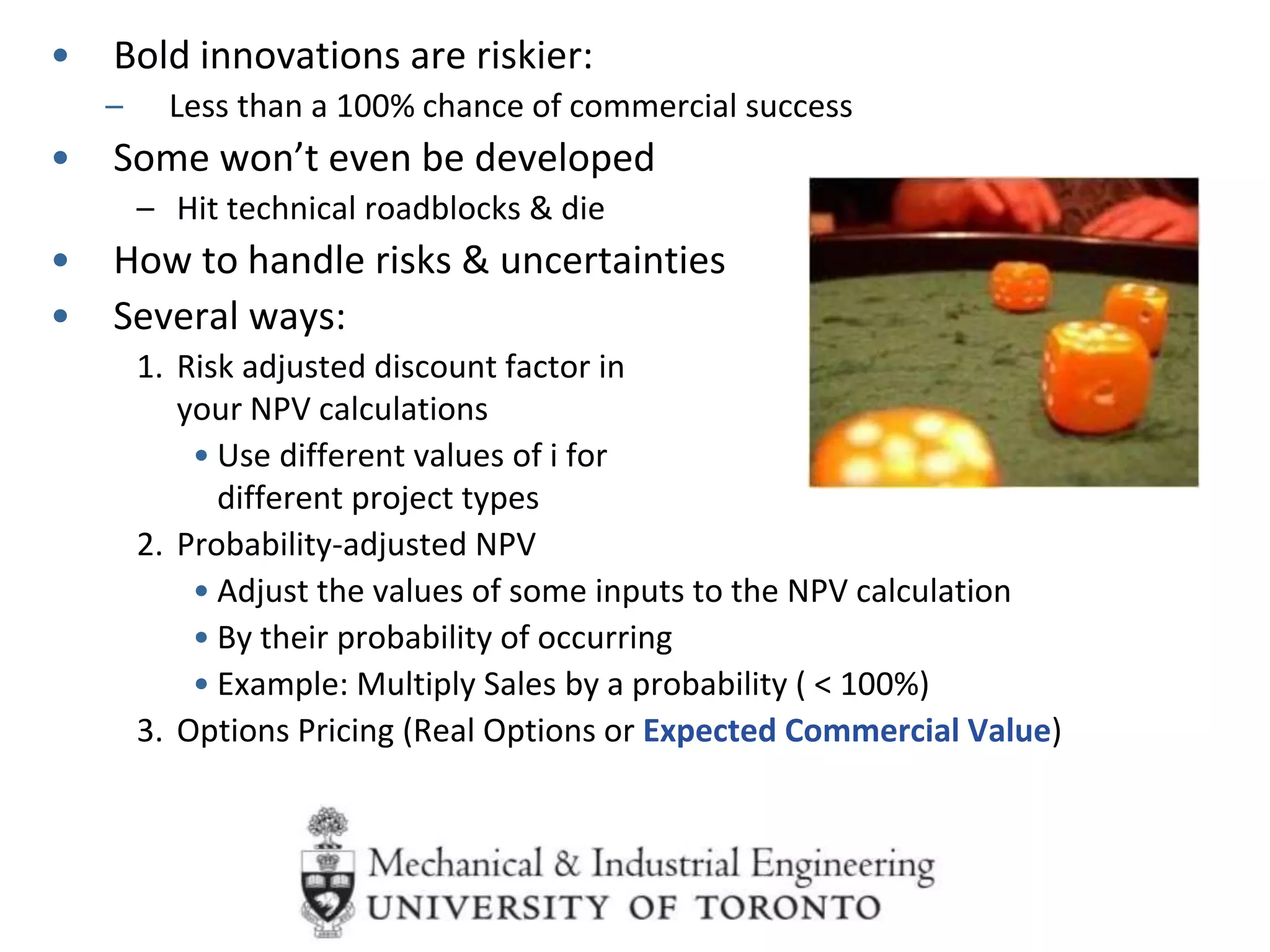 • Bold innovations are riskier:
– Less than a 100% chance of commercial success
• Some won’t even be developed
– Hit technical roadblocks & die
• How to handle risks & uncertainties
• Several ways:
1. Risk adjusted discount factor in
your NPV calculations
• Use different values of i for
different project types
2. Probability-adjusted NPV
• Adjust the values of some inputs to the NPV calculation
• By their probability of occurring
• Example: Multiply Sales by a probability ( < 100%)
3. Options Pricing (Real Options or Expected Commercial Value)
 