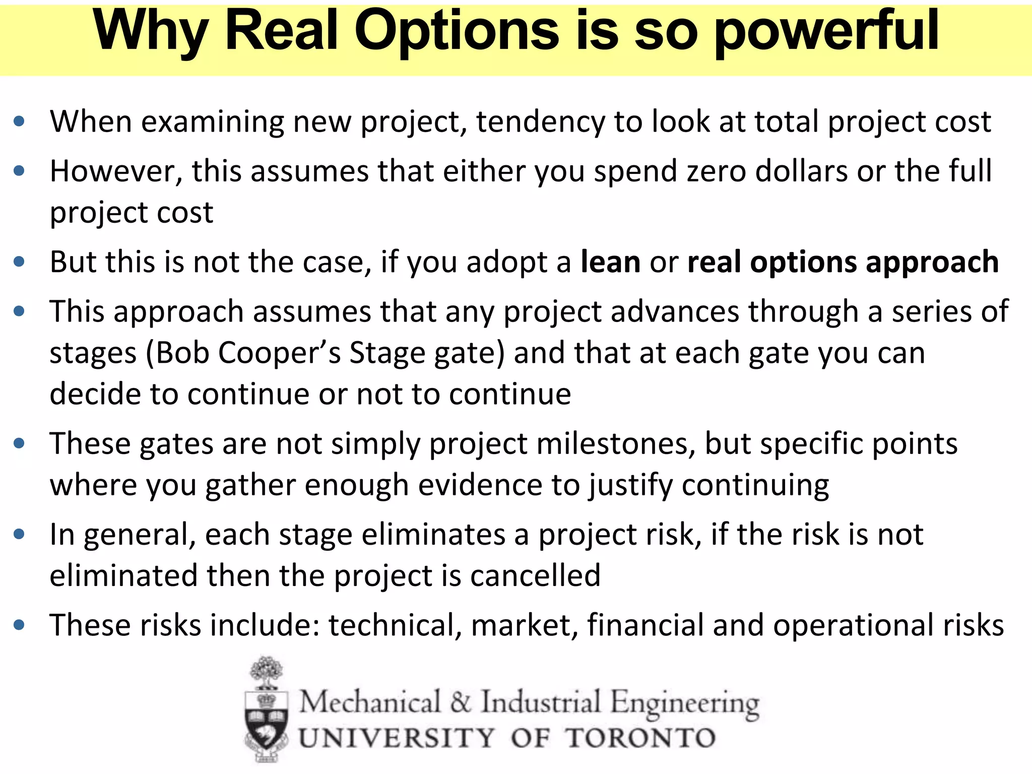 • When examining new project, tendency to look at total project cost
• However, this assumes that either you spend zero dollars or the full
project cost
• But this is not the case, if you adopt a lean or real options approach
• This approach assumes that any project advances through a series of
stages (Bob Cooper’s Stage gate) and that at each gate you can
decide to continue or not to continue
• These gates are not simply project milestones, but specific points
where you gather enough evidence to justify continuing
• In general, each stage eliminates a project risk, if the risk is not
eliminated then the project is cancelled
• These risks include: technical, market, financial and operational risks
Why Real Options is so powerful
 