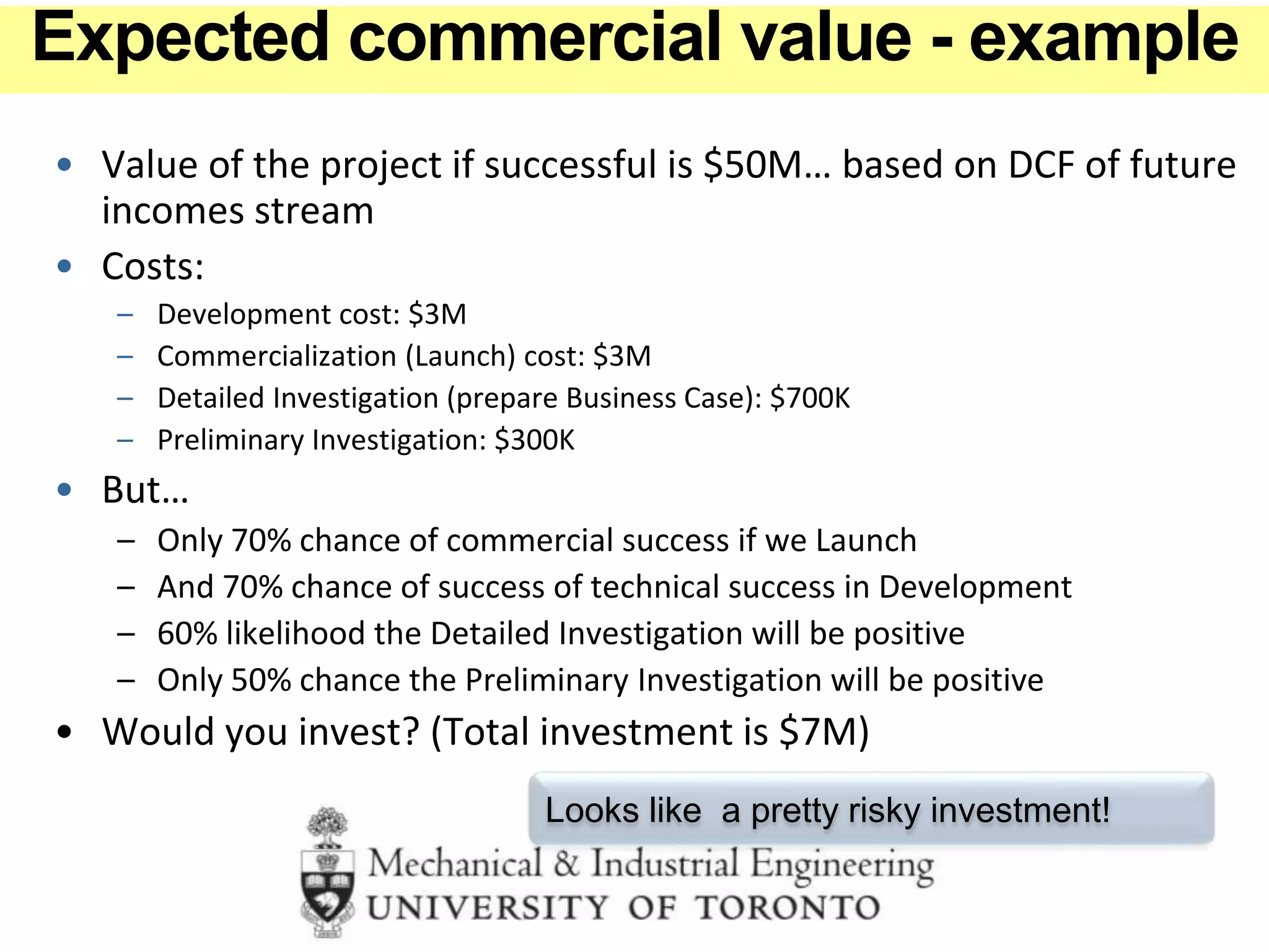 • Value of the project if successful is $50M… based on DCF of future
incomes stream
• Costs:
– Development cost: $3M
– Commercialization (Launch) cost: $3M
– Detailed Investigation (prepare Business Case): $700K
– Preliminary Investigation: $300K
• But…
– Only 70% chance of commercial success if we Launch
– And 70% chance of success of technical success in Development
– 60% likelihood the Detailed Investigation will be positive
– Only 50% chance the Preliminary Investigation will be positive
• Would you invest? (Total investment is $7M)
Looks like a pretty risky investment!
Expected commercial value - example
 